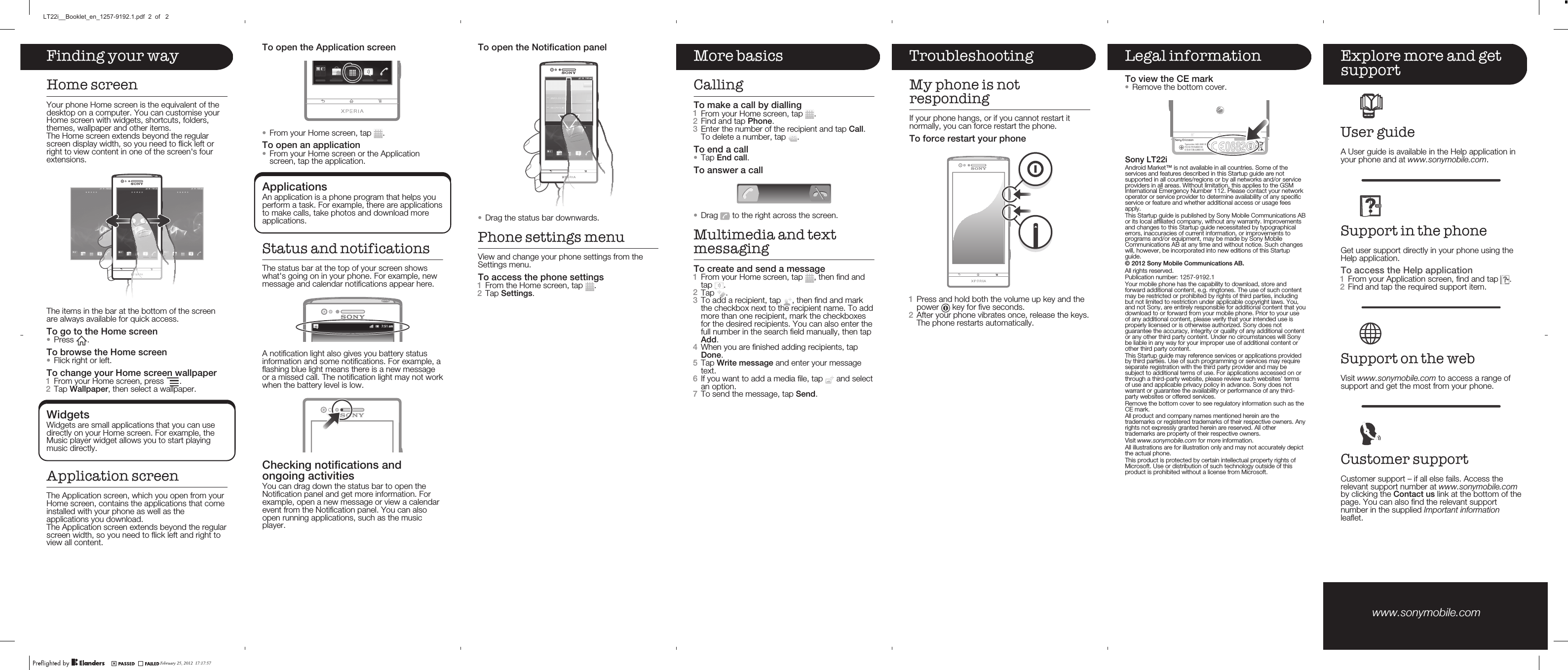 Finding your wayHome screenYour phone Home screen is the equivalent of thedesktop on a computer. You can customise yourHome screen with widgets, shortcuts, folders,themes, wallpaper and other items.The Home screen extends beyond the regularscreen display width, so you need to flick left orright to view content in one of the screen&apos;s fourextensions.The items in the bar at the bottom of the screenare always available for quick access.To go to the Home screen•Press  .To browse the Home screen•Flick right or left.To change your Home screen wallpaper1From your Home screen, press  .2Tap Wallpaper, then select a wallpaper.WidgetsWidgets are small applications that you can usedirectly on your Home screen. For example, theMusic player widget allows you to start playingmusic directly.Application screenThe Application screen, which you open from yourHome screen, contains the applications that comeinstalled with your phone as well as theapplications you download.The Application screen extends beyond the regularscreen width, so you need to flick left and right toview all content.To open the Notification panel•Drag the status bar downwards.Phone settings menuView and change your phone settings from theSettings menu.To access the phone settings1From the Home screen, tap  .2Tap Settings.More basicsCallingTo make a call by dialling1From your Home screen, tap  .2Find and tap Phone.3Enter the number of the recipient and tap Call.To delete a number, tap  .To end a call•Tap End call.To answer a call•Drag   to the right across the screen.Multimedia and textmessagingTo create and send a message1From your Home screen, tap  , then find andtap  .2Tap  .3To add a recipient, tap  , then find and markthe checkbox next to the recipient name. To addmore than one recipient, mark the checkboxesfor the desired recipients. You can also enter thefull number in the search field manually, then tapAdd.4When you are finished adding recipients, tapDone.5Tap Write message and enter your messagetext.6If you want to add a media file, tap   and selectan option.7To send the message, tap Send.TroubleshootingMy phone is notrespondingIf your phone hangs, or if you cannot restart itnormally, you can force restart the phone.To force restart your phone1Press and hold both the volume up key and thepower   key for five seconds.2After your phone vibrates once, release the keys.The phone restarts automatically.Legal informationTo view the CE mark•Remove the bottom cover.Sony LT22iAndroid Market™ is not available in all countries. Some of theservices and features described in this Startup guide are notsupported in all countries/regions or by all networks and/or serviceproviders in all areas. Without limitation, this applies to the GSMInternational Emergency Number 112. Please contact your networkoperator or service provider to determine availability of any specificservice or feature and whether additional access or usage feesapply.This Startup guide is published by Sony Mobile Communications ABor its local affiliated company, without any warranty. Improvementsand changes to this Startup guide necessitated by typographicalerrors, inaccuracies of current information, or improvements toprograms and/or equipment, may be made by Sony MobileCommunications AB at any time and without notice. Such changeswill, however, be incorporated into new editions of this Startupguide.Publication number: 1257-9192.1Your mobile phone has the capability to download, store andforward additional content, e.g. ringtones. The use of such contentmay be restricted or prohibited by rights of third parties, includingbut not limited to restriction under applicable copyright laws. You,and not Sony, are entirely responsible for additional content that youdownload to or forward from your mobile phone. Prior to your useof any additional content, please verify that your intended use isproperly licensed or is otherwise authorized. Sony does notguarantee the accuracy, integrity or quality of any additional contentor any other third party content. Under no circumstances will Sonybe liable in any way for your improper use of additional content orother third party content.This Startup guide may reference services or applications providedby third parties. Use of such programming or services may requireseparate registration with the third party provider and may besubject to additional terms of use. For applications accessed on orthrough a third-party website, please review such websites’ termsof use and applicable privacy policy in advance. Sony does notwarrant or guarantee the availability or performance of any third-party websites or offered services.Remove the bottom cover to see regulatory information such as theCE mark.All product and company names mentioned herein are thetrademarks or registered trademarks of their respective owners. Anyrights not expressly granted herein are reserved. All othertrademarks are property of their respective owners.Visit www.sonymobile.com for more information.All illustrations are for illustration only and may not accurately depictthe actual phone.This product is protected by certain intellectual property rights ofMicrosoft. Use or distribution of such technology outside of thisproduct is prohibited without a license from Microsoft.Explore more and getsupportUser guideA User guide is available in the Help application inyour phone and at www.sonymobile.com.Support in the phoneGet user support directly in your phone using theHelp application.To access the Help application1From your Application screen, find and tap  .2Find and tap the required support item.Support on the webVisit www.sonymobile.com to access a range ofsupport and get the most from your phone.Customer supportCustomer support – if all else fails. Access therelevant support number at www.sonymobile.comby clicking the Contact us link at the bottom of thepage. You can also find the relevant supportnumber in the supplied Important informationleaflet.www.sonymobile.com To open the Application screen•From your Home screen, tap  .To open an application•From your Home screen or the Applicationscreen, tap the application.ApplicationsAn application is a phone program that helps youperform a task. For example, there are applicationsto make calls, take photos and download moreapplications.Status and notificationsThe status bar at the top of your screen showswhat&apos;s going on in your phone. For example, newmessage and calendar notifications appear here.A notification light also gives you battery statusinformation and some notifications. For example, aflashing blue light means there is a new messageor a missed call. The notification light may not workwhen the battery level is low.Checking notifications andongoing activitiesYou can drag down the status bar to open theNotification panel and get more information. Forexample, open a new message or view a calendarevent from the Notification panel. You can alsoopen running applications, such as the musicplayer.February 25, 2012  17:17:57LT22i__Booklet_en_1257-9192.1.pdf  2  of   2All rights reserved.© 2012 Sony Mobile Communications AB.