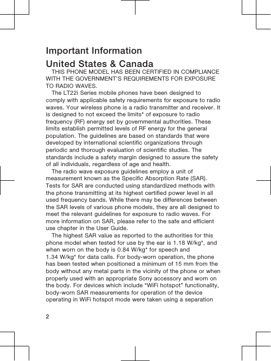 Important InformationUnited States &amp; CanadaTHIS PHONE MODEL HAS BEEN CERTIFIED IN COMPLIANCEWITH THE GOVERNMENT’S REQUIREMENTS FOR EXPOSURETO RADIO WAVES.The LT22i Series mobile phones have been designed tocomply with applicable safety requirements for exposure to radiowaves. Your wireless phone is a radio transmitter and receiver. Itis designed to not exceed the limits* of exposure to radiofrequency (RF) energy set by governmental authorities. Theselimits establish permitted levels of RF energy for the generalpopulation. The guidelines are based on standards that weredeveloped by international scientific organizations throughperiodic and thorough evaluation of scientific studies. Thestandards include a safety margin designed to assure the safetyof all individuals, regardless of age and health.The radio wave exposure guidelines employ a unit ofmeasurement known as the Specific Absorption Rate (SAR).Tests for SAR are conducted using standardized methods withthe phone transmitting at its highest certified power level in allused frequency bands. While there may be differences betweenthe SAR levels of various phone models, they are all designed tomeet the relevant guidelines for exposure to radio waves. Formore information on SAR, please refer to the safe and efficientuse chapter in the User Guide.The highest SAR value as reported to the authorities for thisphone model when tested for use by the ear is 1.18 W/kg*, andwhen worn on the body is 0.84 W/kg* for speech and1.34 W/kg* for data calls. For body-worn operation, the phonehas been tested when positioned a minimum of 15 mm from thebody without any metal parts in the vicinity of the phone or whenproperly used with an appropriate Sony accessory and worn onthe body. For devices which include “WiFi hotspot” functionality,body-worn SAR measurements for operation of the deviceoperating in WiFi hotspot mode were taken using a separation2