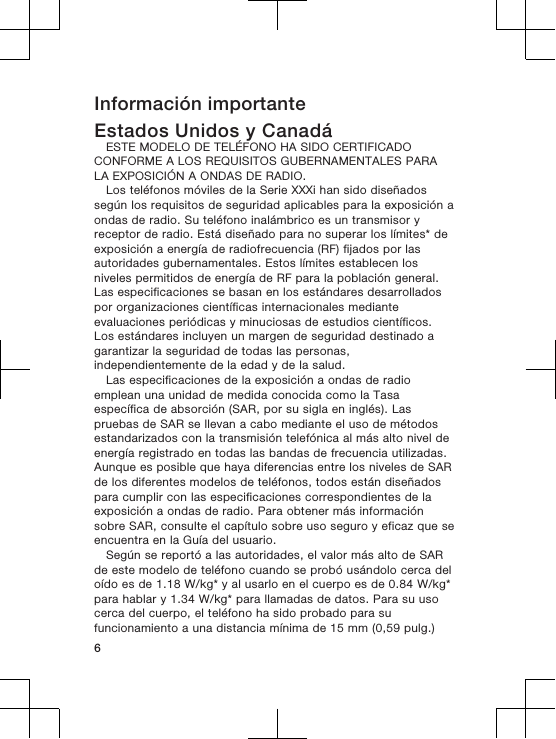 Información importanteEstados Unidos y CanadáESTE MODELO DE TELÉFONO HA SIDO CERTIFICADOCONFORME A LOS REQUISITOS GUBERNAMENTALES PARALA EXPOSICIÓN A ONDAS DE RADIO.Los teléfonos móviles de la Serie XXXi han sido diseñadossegún los requisitos de seguridad aplicables para la exposición aondas de radio. Su teléfono inalámbrico es un transmisor yreceptor de radio. Está diseñado para no superar los límites* deexposición a energía de radiofrecuencia (RF) fijados por lasautoridades gubernamentales. Estos límites establecen losniveles permitidos de energía de RF para la población general.Las especificaciones se basan en los estándares desarrolladospor organizaciones científicas internacionales medianteevaluaciones periódicas y minuciosas de estudios científicos.Los estándares incluyen un margen de seguridad destinado agarantizar la seguridad de todas las personas,independientemente de la edad y de la salud.Las especificaciones de la exposición a ondas de radioemplean una unidad de medida conocida como la Tasaespecífica de absorción (SAR, por su sigla en inglés). Laspruebas de SAR se llevan a cabo mediante el uso de métodosestandarizados con la transmisión telefónica al más alto nivel deenergía registrado en todas las bandas de frecuencia utilizadas.Aunque es posible que haya diferencias entre los niveles de SARde los diferentes modelos de teléfonos, todos están diseñadospara cumplir con las especificaciones correspondientes de laexposición a ondas de radio. Para obtener más informaciónsobre SAR, consulte el capítulo sobre uso seguro y eficaz que seencuentra en la Guía del usuario.Según se reportó a las autoridades, el valor más alto de SARde este modelo de teléfono cuando se probó usándolo cerca deloído es de 1.18 W/kg* y al usarlo en el cuerpo es de 0.84 W/kg*para hablar y 1.34 W/kg* para llamadas de datos. Para su usocerca del cuerpo, el teléfono ha sido probado para sufuncionamiento a una distancia mínima de 15 mm (0,59 pulg.)6