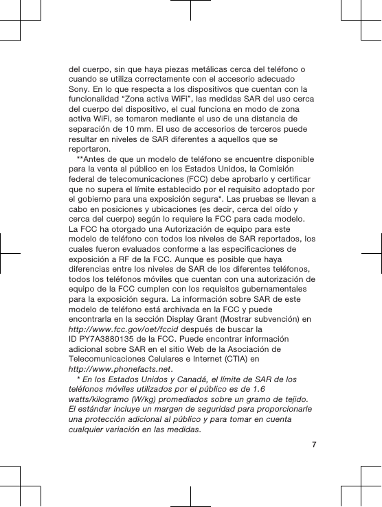 del cuerpo, sin que haya piezas metálicas cerca del teléfono ocuando se utiliza correctamente con el accesorio adecuadoSony. En lo que respecta a los dispositivos que cuentan con lafuncionalidad “Zona activa WiFi”, las medidas SAR del uso cercadel cuerpo del dispositivo, el cual funciona en modo de zonaactiva WiFi, se tomaron mediante el uso de una distancia deseparación de 10 mm. El uso de accesorios de terceros puederesultar en niveles de SAR diferentes a aquellos que sereportaron.**Antes de que un modelo de teléfono se encuentre disponiblepara la venta al público en los Estados Unidos, la Comisiónfederal de telecomunicaciones (FCC) debe aprobarlo y certificarque no supera el límite establecido por el requisito adoptado porel gobierno para una exposición segura*. Las pruebas se llevan acabo en posiciones y ubicaciones (es decir, cerca del oído ycerca del cuerpo) según lo requiere la FCC para cada modelo.La FCC ha otorgado una Autorización de equipo para estemodelo de teléfono con todos los niveles de SAR reportados, loscuales fueron evaluados conforme a las especificaciones deexposición a RF de la FCC. Aunque es posible que hayadiferencias entre los niveles de SAR de los diferentes teléfonos,todos los teléfonos móviles que cuentan con una autorización deequipo de la FCC cumplen con los requisitos gubernamentalespara la exposición segura. La información sobre SAR de estemodelo de teléfono está archivada en la FCC y puedeencontrarla en la sección Display Grant (Mostrar subvención) enhttp://www.fcc.gov/oet/fccid después de buscar laID PY7A3880135 de la FCC. Puede encontrar informaciónadicional sobre SAR en el sitio Web de la Asociación deTelecomunicaciones Celulares e Internet (CTIA) enhttp://www.phonefacts.net.* En los Estados Unidos y Canadá, el límite de SAR de losteléfonos móviles utilizados por el público es de 1.6watts/kilogramo (W/kg) promediados sobre un gramo de tejido.El estándar incluye un margen de seguridad para proporcionarleuna protección adicional al público y para tomar en cuentacualquier variación en las medidas.7