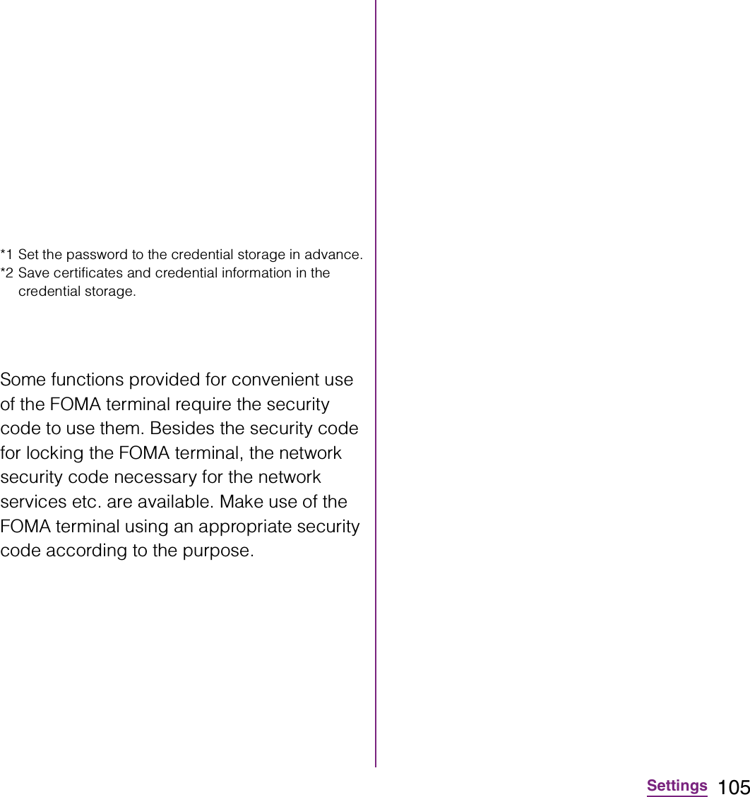 105Settings*1 Set the password to the credential storage in advance.*2 Save certificates and credential information in the credential storage.Some functions provided for convenient use of the FOMA terminal require the security code to use them. Besides the security code for locking the FOMA terminal, the network security code necessary for the network services etc. are available. Make use of the FOMA terminal using an appropriate security code according to the purpose.
