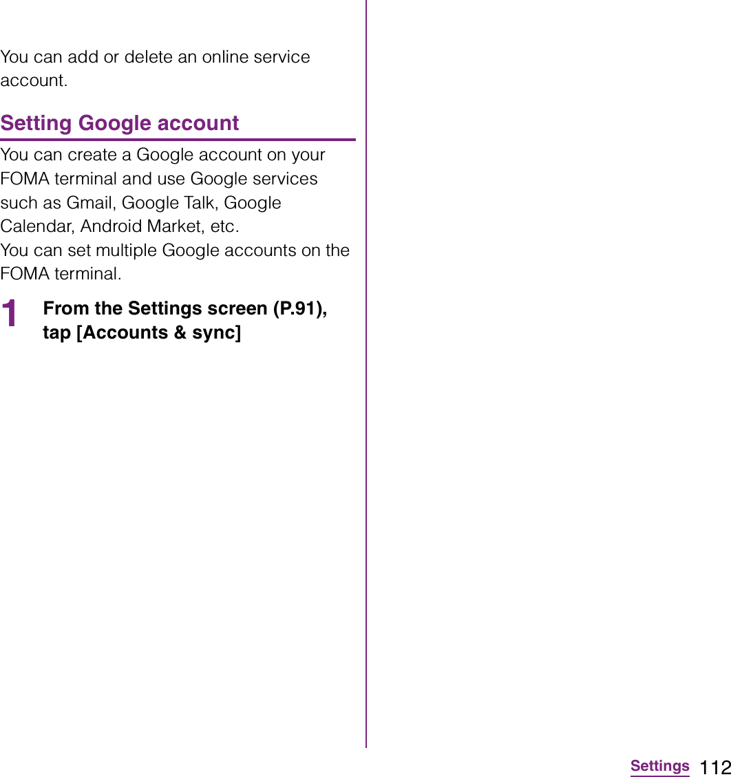 112SettingsYou can add or delete an online service account.Setting Google accountYou can create a Google account on your FOMA terminal and use Google services such as Gmail, Google Talk, Google Calendar, Android Market, etc.You can set multiple Google accounts on the FOMA terminal.1From the Settings screen (P.91), tap [Accounts &amp; sync] 