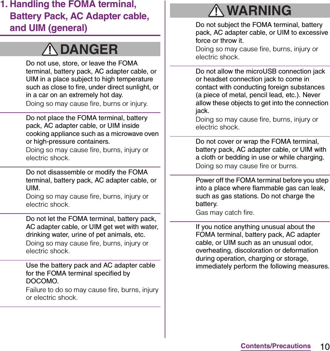 10Contents/Precautions1. Handling the FOMA terminal, Battery Pack, AC Adapter cable, and UIM (general)DANGERDo not use, store, or leave the FOMA terminal, battery pack, AC adapter cable, or UIM in a place subject to high temperature such as close to fire, under direct sunlight, or in a car on an extremely hot day.Doing so may cause fire, burns or injury.Do not place the FOMA terminal, battery pack, AC adapter cable, or UIM inside cooking appliance such as a microwave oven or high-pressure containers.Doing so may cause fire, burns, injury or electric shock.Do not disassemble or modify the FOMA terminal, battery pack, AC adapter cable, or UIM.Doing so may cause fire, burns, injury or electric shock.Do not let the FOMA terminal, battery pack, AC adapter cable, or UIM get wet with water, drinking water, urine of pet animals, etc.Doing so may cause fire, burns, injury or electric shock.Use the battery pack and AC adapter cable for the FOMA terminal specified by DOCOMO.Failure to do so may cause fire, burns, injury or electric shock.WARNINGDo not subject the FOMA terminal, battery pack, AC adapter cable, or UIM to excessive force or throw it.Doing so may cause fire, burns, injury or electric shock.Do not allow the microUSB connection jack or headset connection jack to come in contact with conducting foreign substances (a piece of metal, pencil lead, etc.). Never allow these objects to get into the connection jack.Doing so may cause fire, burns, injury or electric shock.Do not cover or wrap the FOMA terminal, battery pack, AC adapter cable, or UIM with a cloth or bedding in use or while charging.Doing so may cause fire or burns.Power off the FOMA terminal before you step into a place where flammable gas can leak, such as gas stations. Do not charge the battery.Gas may catch fire.If you notice anything unusual about the FOMA terminal, battery pack, AC adapter cable, or UIM such as an unusual odor, overheating, discoloration or deformation during operation, charging or storage, immediately perform the following measures.