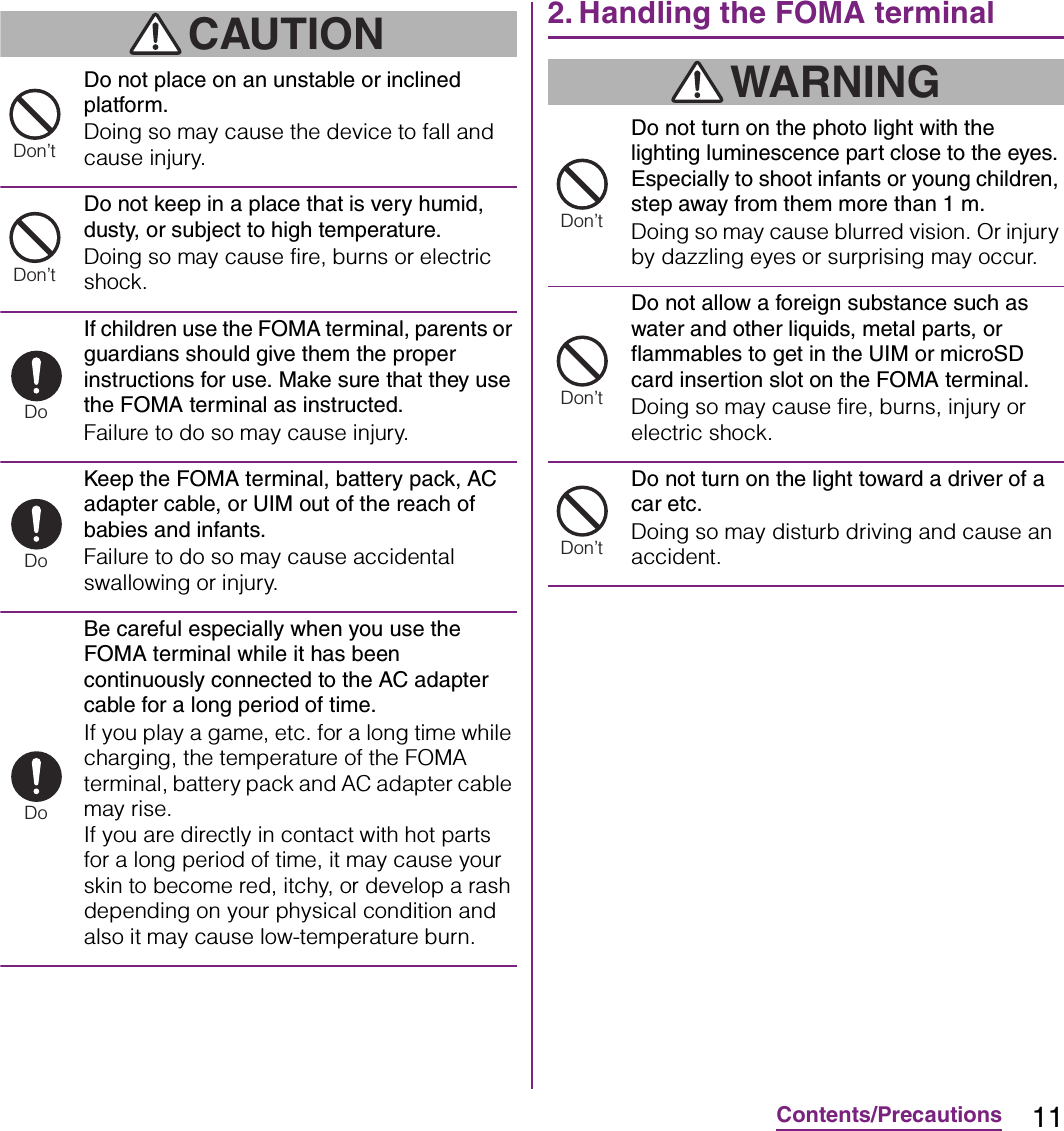 11Contents/PrecautionsCAUTIONDo not place on an unstable or inclined platform.Doing so may cause the device to fall and cause injury.Do not keep in a place that is very humid, dusty, or subject to high temperature.Doing so may cause fire, burns or electric shock.If children use the FOMA terminal, parents or guardians should give them the proper instructions for use. Make sure that they use the FOMA terminal as instructed.Failure to do so may cause injury.Keep the FOMA terminal, battery pack, AC adapter cable, or UIM out of the reach of babies and infants.Failure to do so may cause accidental swallowing or injury.Be careful especially when you use the FOMA terminal while it has been continuously connected to the AC adapter cable for a long period of time.If you play a game, etc. for a long time while charging, the temperature of the FOMA terminal, battery pack and AC adapter cable may rise.If you are directly in contact with hot parts for a long period of time, it may cause your skin to become red, itchy, or develop a rash depending on your physical condition and also it may cause low-temperature burn.2. Handling the FOMA terminalWARNINGDo not turn on the photo light with the lighting luminescence part close to the eyes. Especially to shoot infants or young children, step away from them more than 1 m.Doing so may cause blurred vision. Or injury by dazzling eyes or surprising may occur.Do not allow a foreign substance such as water and other liquids, metal parts, or flammables to get in the UIM or microSD card insertion slot on the FOMA terminal.Doing so may cause fire, burns, injury or electric shock.Do not turn on the light toward a driver of a car etc.Doing so may disturb driving and cause an accident.Don’tDon’tDoDoDoDon’tDon’tDon’t