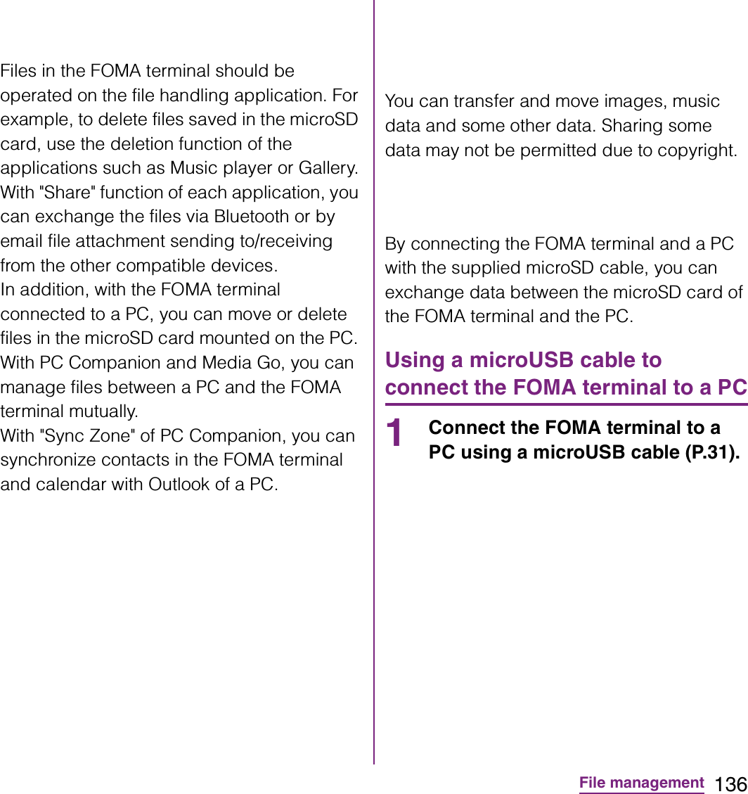 136File managementFiles in the FOMA terminal should be operated on the file handling application. For example, to delete files saved in the microSD card, use the deletion function of the applications such as Music player or Gallery.With &quot;Share&quot; function of each application, you can exchange the files via Bluetooth or by email file attachment sending to/receiving from the other compatible devices.In addition, with the FOMA terminal connected to a PC, you can move or delete files in the microSD card mounted on the PC. With PC Companion and Media Go, you can manage files between a PC and the FOMA terminal mutually.With &quot;Sync Zone&quot; of PC Companion, you can synchronize contacts in the FOMA terminal and calendar with Outlook of a PC.You can transfer and move images, music data and some other data. Sharing some data may not be permitted due to copyright.By connecting the FOMA terminal and a PC with the supplied microSD cable, you can exchange data between the microSD card of the FOMA terminal and the PC.Using a microUSB cable to connect the FOMA terminal to a PC1Connect the FOMA terminal to a PC using a microUSB cable (P.31).