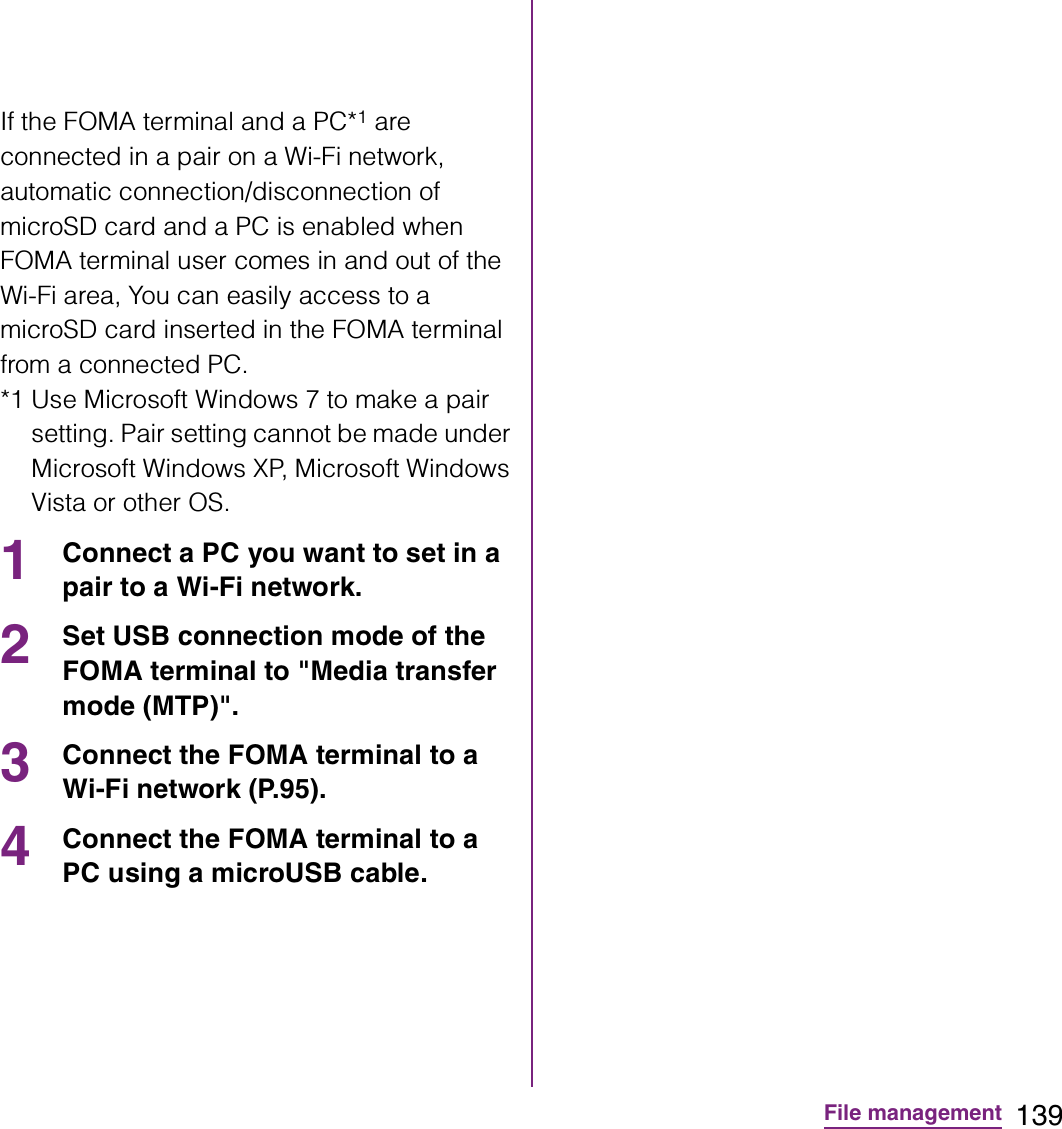 139File managementIf the FOMA terminal and a PC*1 are connected in a pair on a Wi-Fi network, automatic connection/disconnection of microSD card and a PC is enabled when FOMA terminal user comes in and out of the Wi-Fi area, You can easily access to a microSD card inserted in the FOMA terminal from a connected PC. *1 Use Microsoft Windows 7 to make a pair setting. Pair setting cannot be made under Microsoft Windows XP, Microsoft Windows Vista or other OS.1Connect a PC you want to set in a pair to a Wi-Fi network.2Set USB connection mode of the FOMA terminal to &quot;Media transfer mode (MTP)&quot;.3Connect the FOMA terminal to a Wi-Fi network (P.95).4Connect the FOMA terminal to a PC using a microUSB cable. 