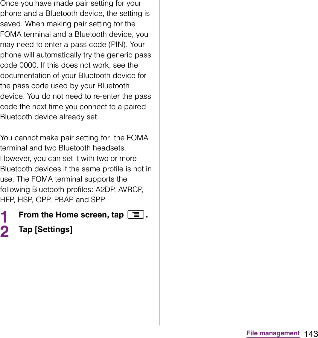 143File managementOnce you have made pair setting for your phone and a Bluetooth device, the setting is saved. When making pair setting for the FOMA terminal and a Bluetooth device, you may need to enter a pass code (PIN). Your phone will automatically try the generic pass code 0000. If this does not work, see the documentation of your Bluetooth device for the pass code used by your Bluetooth device. You do not need to re-enter the pass code the next time you connect to a paired Bluetooth device already set.You cannot make pair setting for  the FOMA terminal and two Bluetooth headsets. However, you can set it with two or more Bluetooth devices if the same profile is not in use. The FOMA terminal supports the following Bluetooth profiles: A2DP, AVRCP, H F P,  H S P,  O P P,  P B A P  a n d  S P P.1From the Home screen, tap t.2Tap [Settings] 