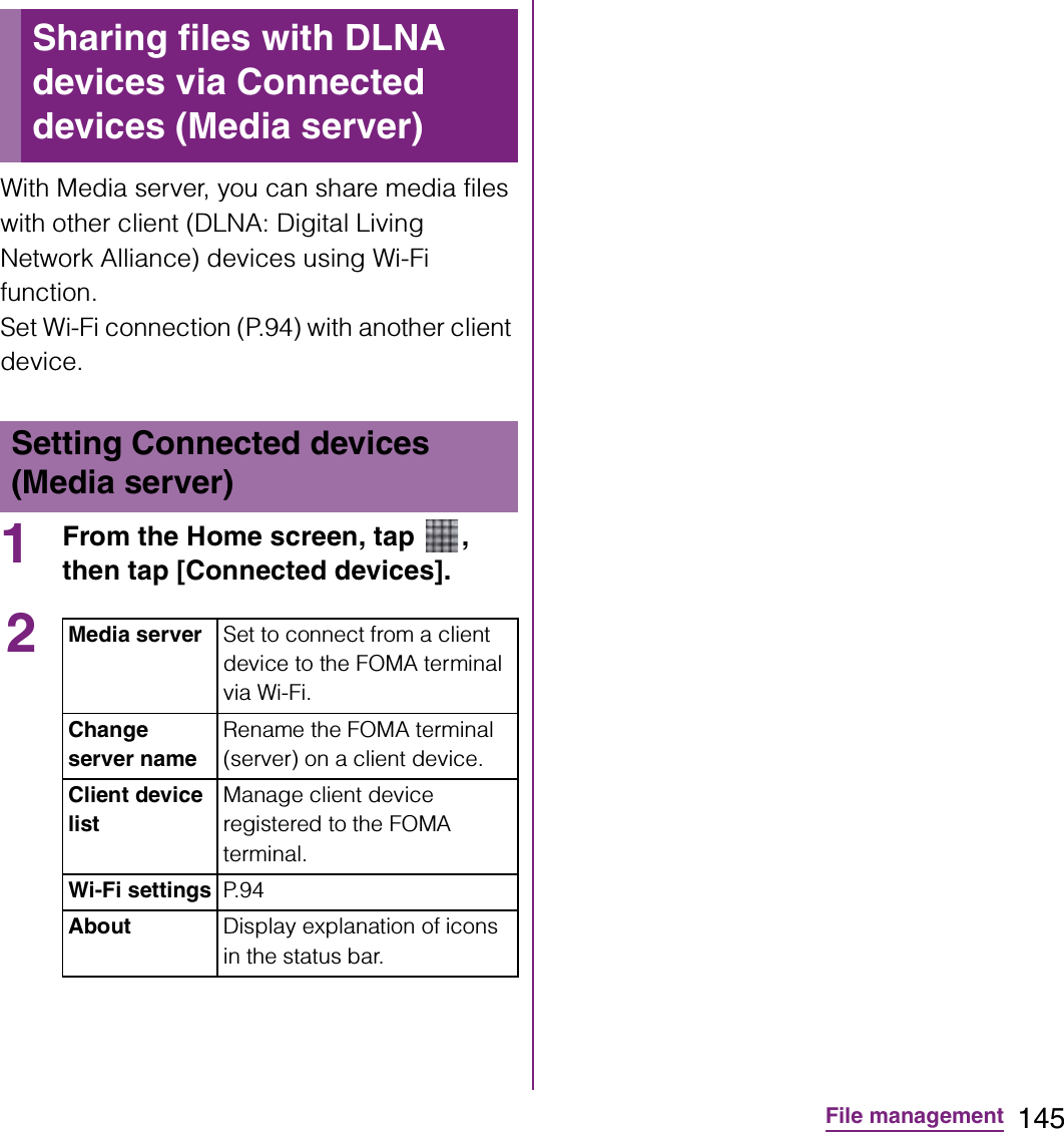 145File managementWith Media server, you can share media files with other client (DLNA: Digital Living Network Alliance) devices using Wi-Fi function.Set Wi-Fi connection (P.94) with another client device.1From the Home screen, tap  , then tap [Connected devices].Sharing files with DLNA devices via Connected devices (Media server)Setting Connected devices (Media server)2Media server Set to connect from a client device to the FOMA terminal via Wi-Fi.Change server nameRename the FOMA terminal (server) on a client device.Client device listManage client device registered to the FOMA terminal.Wi-Fi settings P. 9 4About Display explanation of icons in the status bar.