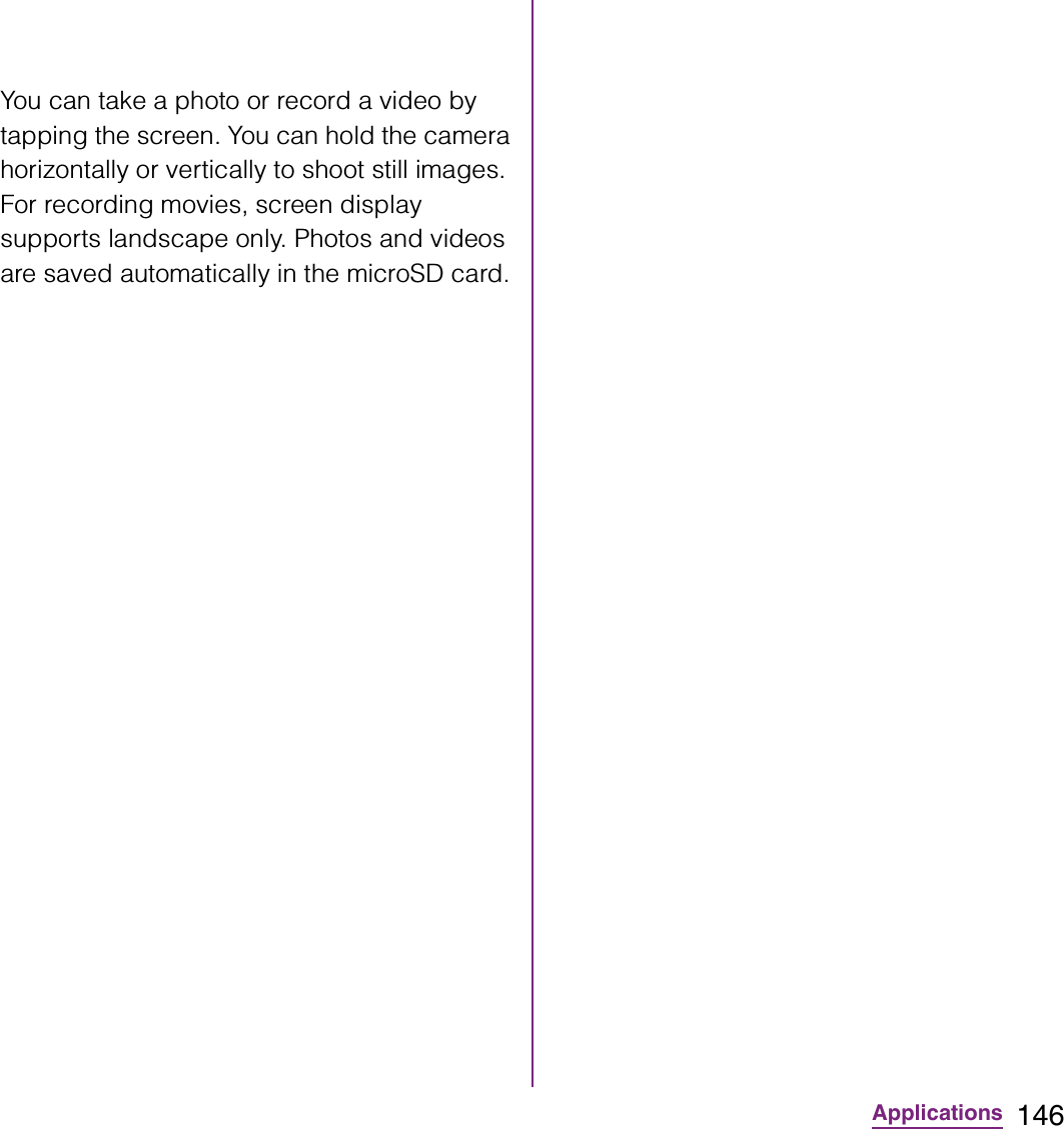 146ApplicationsYou can take a photo or record a video by tapping the screen. You can hold the camera horizontally or vertically to shoot still images. For recording movies, screen display supports landscape only. Photos and videos are saved automatically in the microSD card.