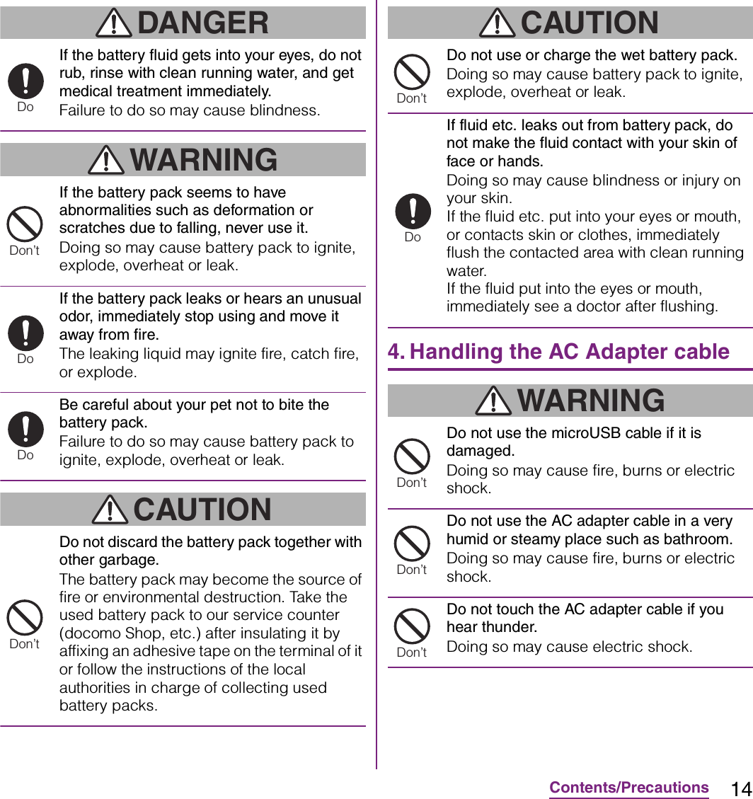 14Contents/PrecautionsDANGERIf the battery fluid gets into your eyes, do not rub, rinse with clean running water, and get medical treatment immediately.Failure to do so may cause blindness.WARNINGIf the battery pack seems to have abnormalities such as deformation or scratches due to falling, never use it.Doing so may cause battery pack to ignite, explode, overheat or leak.If the battery pack leaks or hears an unusual odor, immediately stop using and move it away from fire.The leaking liquid may ignite fire, catch fire, or explode.Be careful about your pet not to bite the battery pack.Failure to do so may cause battery pack to ignite, explode, overheat or leak.CAUTIONDo not discard the battery pack together with other garbage.The battery pack may become the source of fire or environmental destruction. Take the used battery pack to our service counter (docomo Shop, etc.) after insulating it by affixing an adhesive tape on the terminal of it or follow the instructions of the local authorities in charge of collecting used battery packs.CAUTIONDo not use or charge the wet battery pack.Doing so may cause battery pack to ignite, explode, overheat or leak.If fluid etc. leaks out from battery pack, do not make the fluid contact with your skin of face or hands.Doing so may cause blindness or injury on your skin.If the fluid etc. put into your eyes or mouth, or contacts skin or clothes, immediately flush the contacted area with clean running water.If the fluid put into the eyes or mouth, immediately see a doctor after flushing.4. Handling the AC Adapter cableWARNINGDo not use the microUSB cable if it is damaged.Doing so may cause fire, burns or electric shock.Do not use the AC adapter cable in a very humid or steamy place such as bathroom.Doing so may cause fire, burns or electric shock.Do not touch the AC adapter cable if you hear thunder.Doing so may cause electric shock.DoDon’tDoDoDon’tDon’tDoDon’tDon’tDon’t
