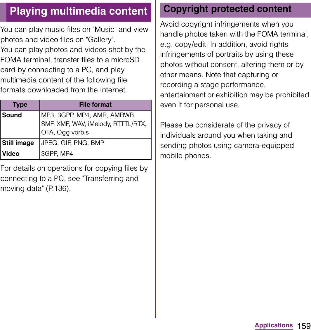 159ApplicationsYou can play music files on &quot;Music&quot; and view photos and video files on &quot;Gallery&quot;.You can play photos and videos shot by the FOMA terminal, transfer files to a microSD card by connecting to a PC, and play multimedia content of the following file formats downloaded from the Internet.For details on operations for copying files by connecting to a PC, see &quot;Transferring and moving data&quot; (P.136).Avoid copyright infringements when you handle photos taken with the FOMA terminal, e.g. copy/edit. In addition, avoid rights infringements of portraits by using these photos without consent, altering them or by other means. Note that capturing or recording a stage performance, entertainment or exhibition may be prohibited even if for personal use.Please be considerate of the privacy of individuals around you when taking and sending photos using camera-equipped mobile phones.Playing multimedia contentType File formatSound MP3, 3GPP, MP4, AMR, AMRWB, SMF, XMF, WAV, iMelody, RTTTL/RTX, OTA, Ogg vorbisStill image JPEG, GIF, PNG, BMPVideo 3GPP, MP4Copyright protected content