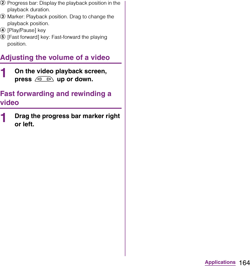 164ApplicationsbProgress bar: Display the playback position in the playback duration.cMarker: Playback position. Drag to change the playback position.d[Play/Pause] keye[Fast forward] key: Fast-forward the playing position.Adjusting the volume of a video1On the video playback screen, press m up or down.Fast forwarding and rewinding a video1Drag the progress bar marker right or left.