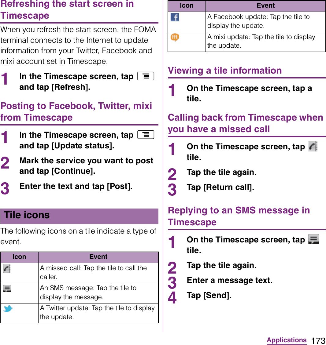 173ApplicationsRefreshing the start screen in TimescapeWhen you refresh the start screen, the FOMA terminal connects to the Internet to update information from your Twitter, Facebook and mixi account set in Timescape.1In the Timescape screen, tap t and tap [Refresh].Posting to Facebook, Twitter, mixi from Timescape1In the Timescape screen, tap t and tap [Update status].2Mark the service you want to post and tap [Continue].3Enter the text and tap [Post].The following icons on a tile indicate a type of event.Viewing a tile information1On the Timescape screen, tap a tile.Calling back from Timescape when you have a missed call1On the Timescape screen, tap   tile.2Tap the tile again.3Tap [Return call].Replying to an SMS message in Timescape1On the Timescape screen, tap   tile.2Tap the tile again.3Enter a message text.4Tap [Send].Tile iconsIcon EventA missed call: Tap the tile to call the caller.An SMS message: Tap the tile to display the message.A Twitter update: Tap the tile to display the update.A Facebook update: Tap the tile to display the update.A mixi update: Tap the tile to display the update.Icon Event