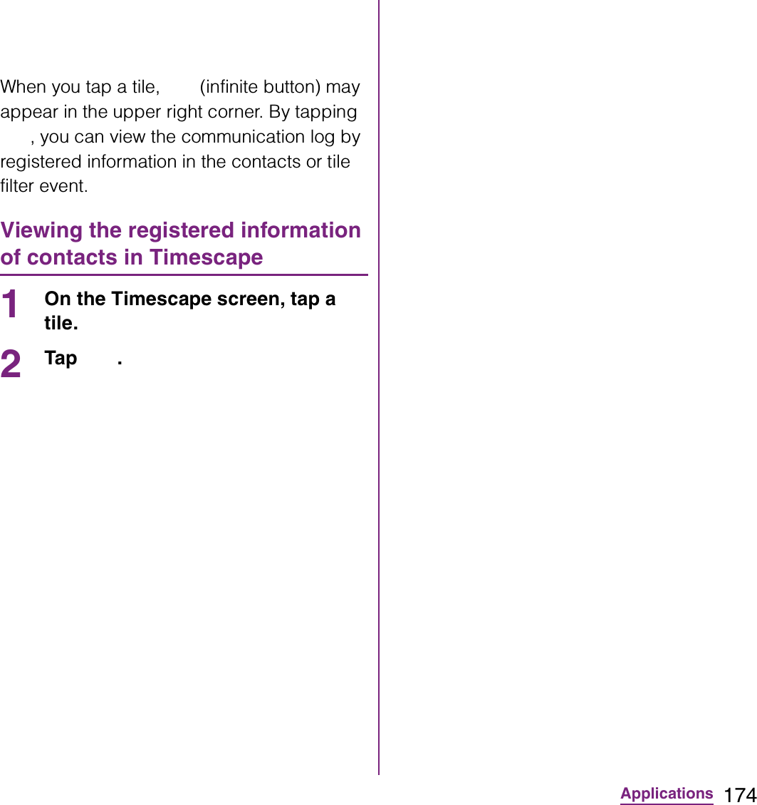 174ApplicationsWhen you tap a tile,   (infinite button) may appear in the upper right corner. By tapping , you can view the communication log by registered information in the contacts or tile filter event.Viewing the registered information of contacts in Timescape1On the Timescape screen, tap a tile.2Tap .