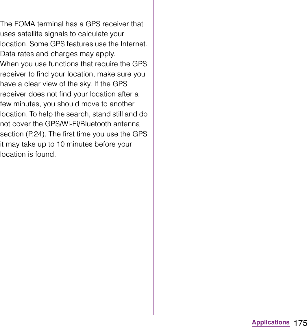 175ApplicationsThe FOMA terminal has a GPS receiver that uses satellite signals to calculate your location. Some GPS features use the Internet. Data rates and charges may apply.When you use functions that require the GPS receiver to find your location, make sure you have a clear view of the sky. If the GPS receiver does not find your location after a few minutes, you should move to another location. To help the search, stand still and do not cover the GPS/Wi-Fi/Bluetooth antenna section (P.24). The first time you use the GPS it may take up to 10 minutes before your location is found.