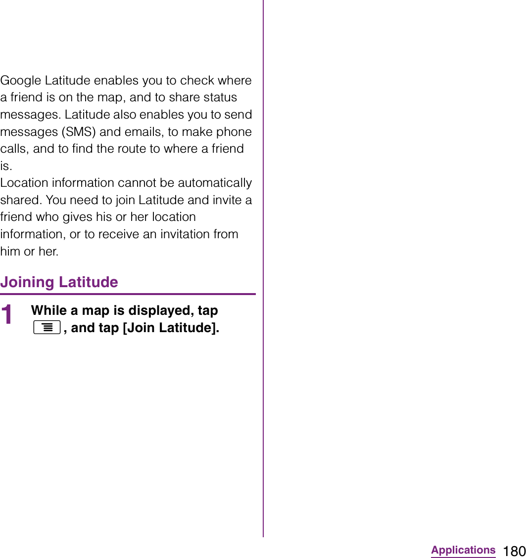 180ApplicationsGoogle Latitude enables you to check where a friend is on the map, and to share status messages. Latitude also enables you to send messages (SMS) and emails, to make phone calls, and to find the route to where a friend is.Location information cannot be automatically shared. You need to join Latitude and invite a friend who gives his or her location information, or to receive an invitation from him or her.Joining Latitude1While a map is displayed, tap t, and tap [Join Latitude].