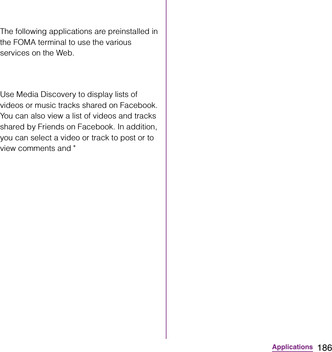 186ApplicationsThe following applications are preinstalled in the FOMA terminal to use the various services on the Web.Use Media Discovery to display lists of videos or music tracks shared on Facebook. You can also view a list of videos and tracks shared by Friends on Facebook. In addition, you can select a video or track to post or to view comments and &quot;