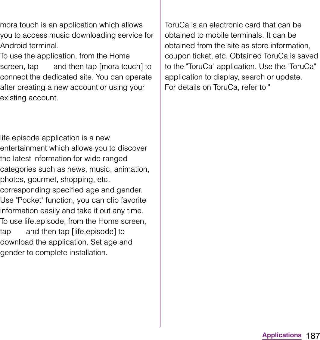 187Applicationsmora touch is an application which allows you to access music downloading service for Android terminal.To use the application, from the Home screen, tap   and then tap [mora touch] to connect the dedicated site. You can operate after creating a new account or using your existing account.life.episode application is a new entertainment which allows you to discover the latest information for wide ranged categories such as news, music, animation, photos, gourmet, shopping, etc. corresponding specified age and gender. Use &quot;Pocket&quot; function, you can clip favorite information easily and take it out any time.To use life.episode, from the Home screen, tap   and then tap [life.episode] to download the application. Set age and gender to complete installation.ToruCa is an electronic card that can be obtained to mobile terminals. It can be obtained from the site as store information, coupon ticket, etc. Obtained ToruCa is saved to the &quot;ToruCa&quot; application. Use the &quot;ToruCa&quot; application to display, search or update.For details on ToruCa, refer to &quot;