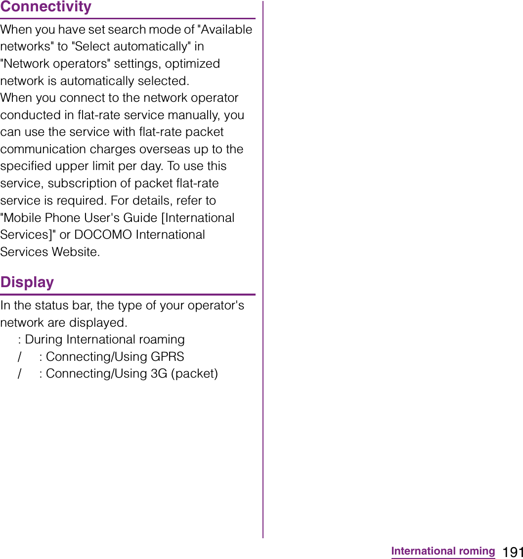 191International romingConnectivityWhen you have set search mode of &quot;Available networks&quot; to &quot;Select automatically&quot; in &quot;Network operators&quot; settings, optimized network is automatically selected.When you connect to the network operator conducted in flat-rate service manually, you can use the service with flat-rate packet communication charges overseas up to the specified upper limit per day. To use this service, subscription of packet flat-rate service is required. For details, refer to &quot;Mobile Phone User&apos;s Guide [International Services]&quot; or DOCOMO International Services Website.DisplayIn the status bar, the type of your operator&apos;s network are displayed.: During International roaming/ : Connecting/Using GPRS/ : Connecting/Using 3G (packet)