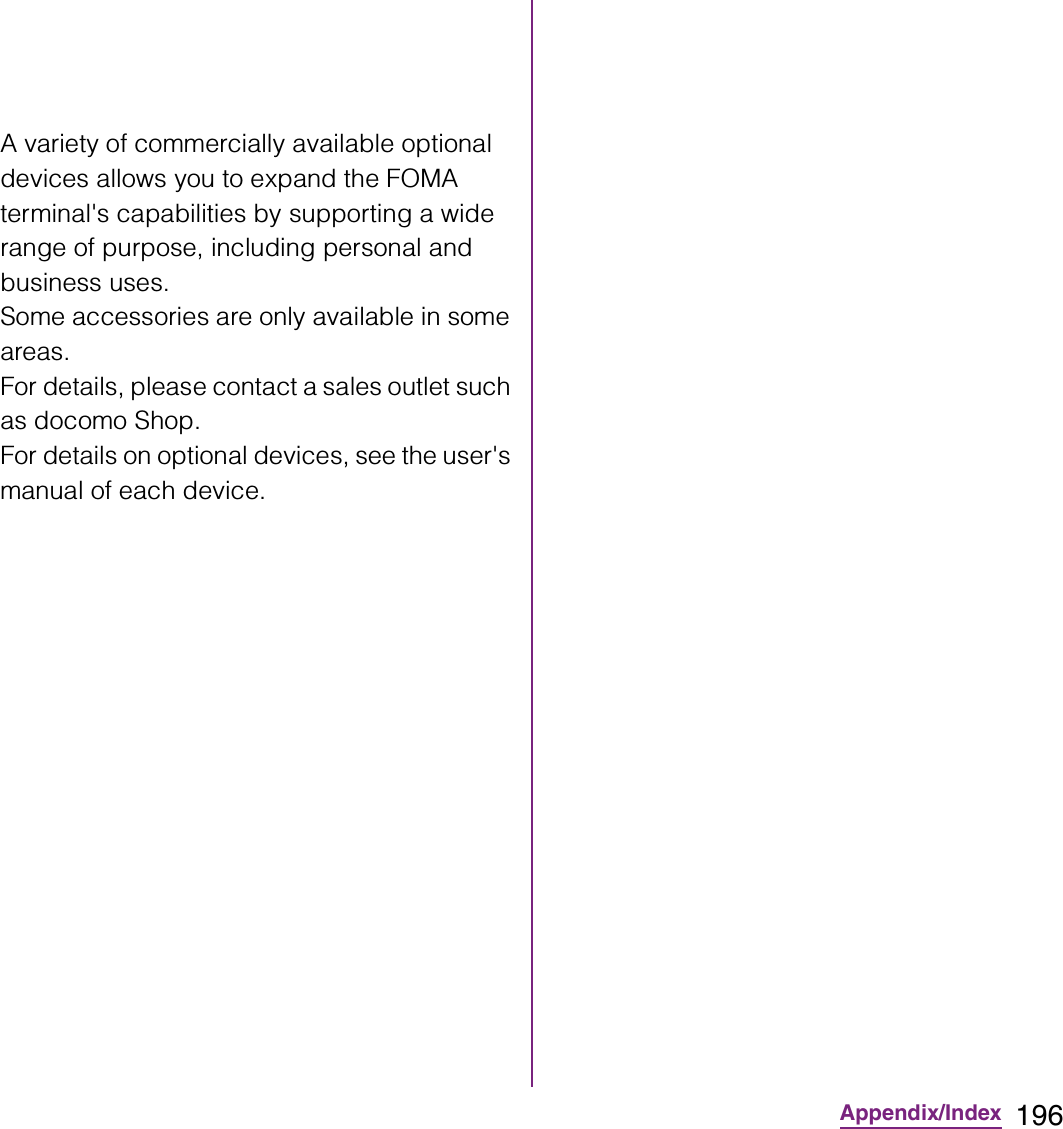196Appendix/IndexA variety of commercially available optional devices allows you to expand the FOMA terminal&apos;s capabilities by supporting a wide range of purpose, including personal and business uses.Some accessories are only available in some areas.For details, please contact a sales outlet such as docomo Shop.For details on optional devices, see the user&apos;s manual of each device.
