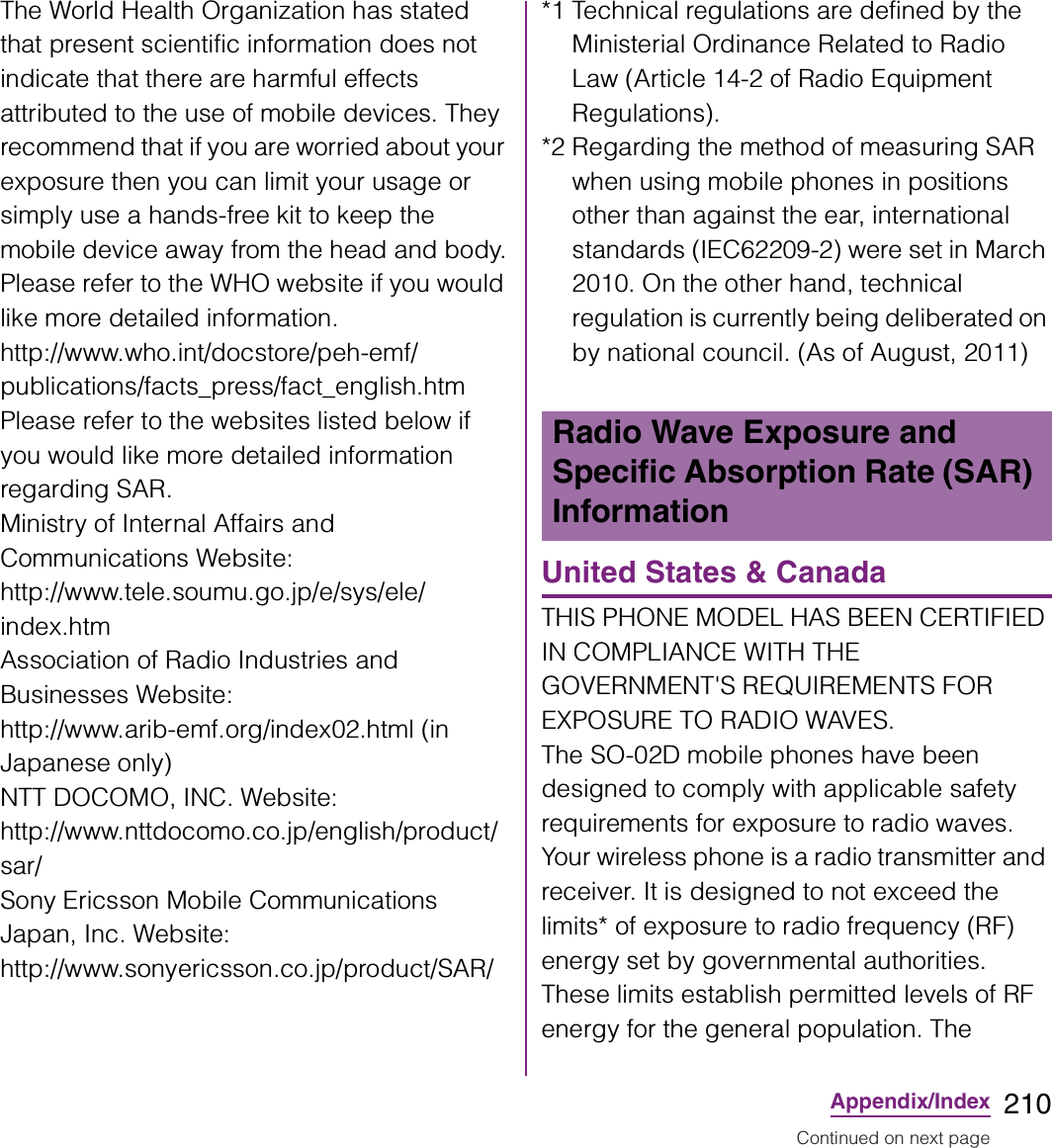 210Appendix/IndexThe World Health Organization has stated that present scientific information does not indicate that there are harmful effects attributed to the use of mobile devices. They recommend that if you are worried about your exposure then you can limit your usage or simply use a hands-free kit to keep the mobile device away from the head and body.Please refer to the WHO website if you would like more detailed information.http://www.who.int/docstore/peh-emf/publications/facts_press/fact_english.htmPlease refer to the websites listed below if you would like more detailed information regarding SAR.Ministry of Internal Affairs and Communications Website:http://www.tele.soumu.go.jp/e/sys/ele/index.htmAssociation of Radio Industries and Businesses Website:http://www.arib-emf.org/index02.html (in Japanese only)NTT DOCOMO, INC. Website: http://www.nttdocomo.co.jp/english/product/sar/Sony Ericsson Mobile Communications Japan, Inc. Website: http://www.sonyericsson.co.jp/product/SAR/*1 Technical regulations are defined by the Ministerial Ordinance Related to Radio Law (Article 14-2 of Radio Equipment Regulations).*2 Regarding the method of measuring SAR when using mobile phones in positions other than against the ear, international standards (IEC62209-2) were set in March 2010. On the other hand, technical regulation is currently being deliberated on by national council. (As of August, 2011)United States &amp; CanadaTHIS PHONE MODEL HAS BEEN CERTIFIED IN COMPLIANCE WITH THE GOVERNMENT&apos;S REQUIREMENTS FOR EXPOSURE TO RADIO WAVES.The SO-02D mobile phones have been designed to comply with applicable safety requirements for exposure to radio waves. Your wireless phone is a radio transmitter and receiver. It is designed to not exceed the limits* of exposure to radio frequency (RF) energy set by governmental authorities. These limits establish permitted levels of RF energy for the general population. The Radio Wave Exposure and Specific Absorption Rate (SAR) InformationContinued on next page