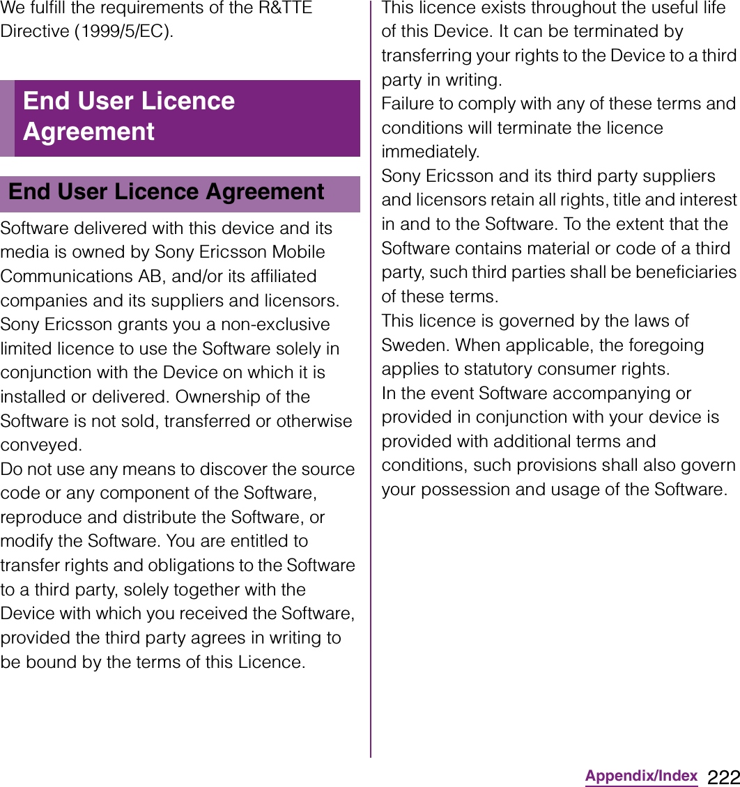 222Appendix/IndexWe fulfill the requirements of the R&amp;TTE Directive (1999/5/EC).Software delivered with this device and its media is owned by Sony Ericsson Mobile Communications AB, and/or its affiliated companies and its suppliers and licensors.Sony Ericsson grants you a non-exclusive limited licence to use the Software solely in conjunction with the Device on which it is installed or delivered. Ownership of the Software is not sold, transferred or otherwise conveyed.Do not use any means to discover the source code or any component of the Software, reproduce and distribute the Software, or modify the Software. You are entitled to transfer rights and obligations to the Software to a third party, solely together with the Device with which you received the Software, provided the third party agrees in writing to be bound by the terms of this Licence.This licence exists throughout the useful life of this Device. It can be terminated by transferring your rights to the Device to a third party in writing.Failure to comply with any of these terms and conditions will terminate the licence immediately.Sony Ericsson and its third party suppliers and licensors retain all rights, title and interest in and to the Software. To the extent that the Software contains material or code of a third party, such third parties shall be beneficiaries of these terms.This licence is governed by the laws of Sweden. When applicable, the foregoing applies to statutory consumer rights.In the event Software accompanying or provided in conjunction with your device is provided with additional terms and conditions, such provisions shall also govern your possession and usage of the Software.End User Licence AgreementEnd User Licence Agreement