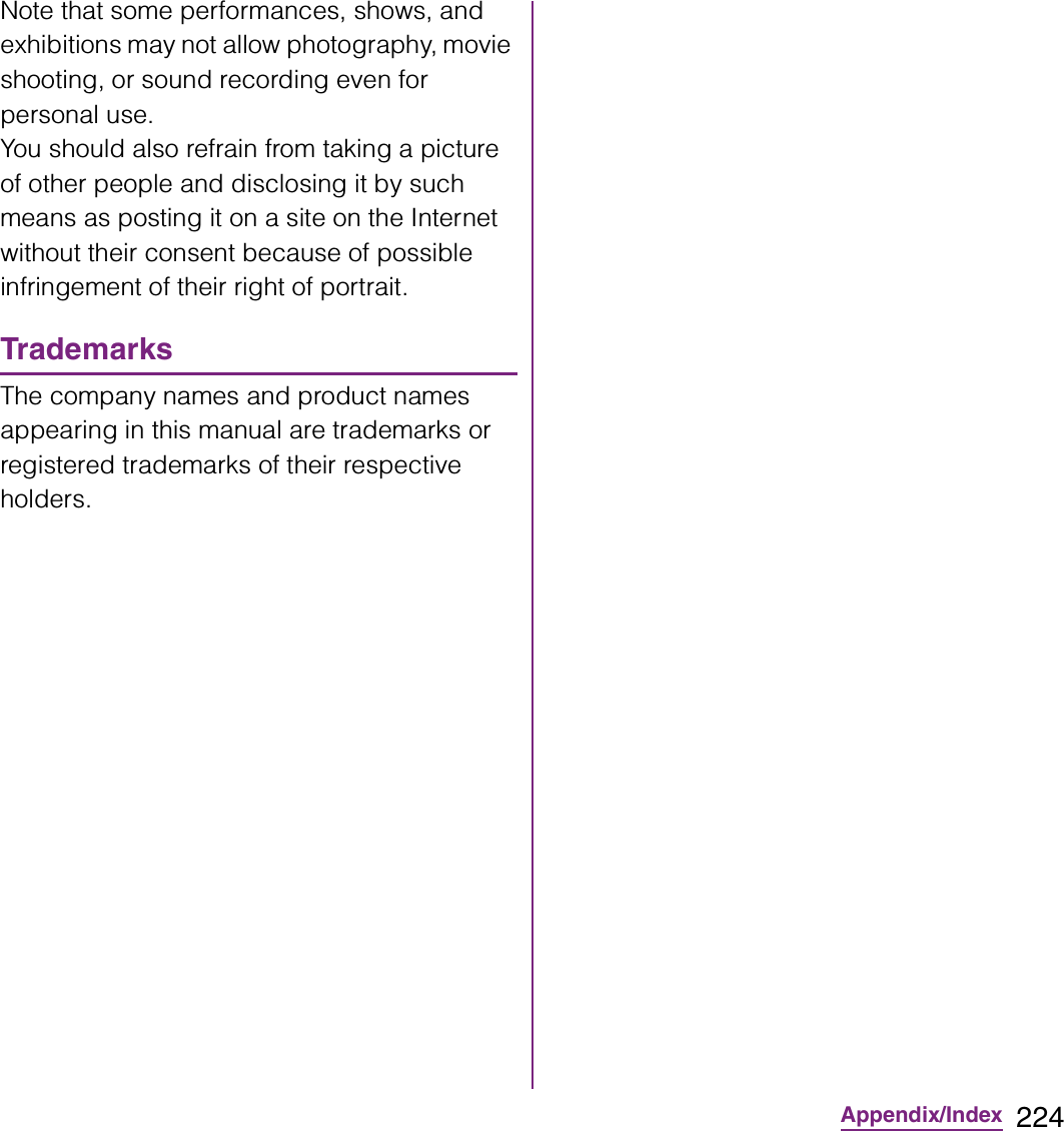 224Appendix/IndexNote that some performances, shows, and exhibitions may not allow photography, movie shooting, or sound recording even for personal use.You should also refrain from taking a picture of other people and disclosing it by such means as posting it on a site on the Internet without their consent because of possible infringement of their right of portrait.TrademarksThe company names and product names appearing in this manual are trademarks or registered trademarks of their respective holders.
