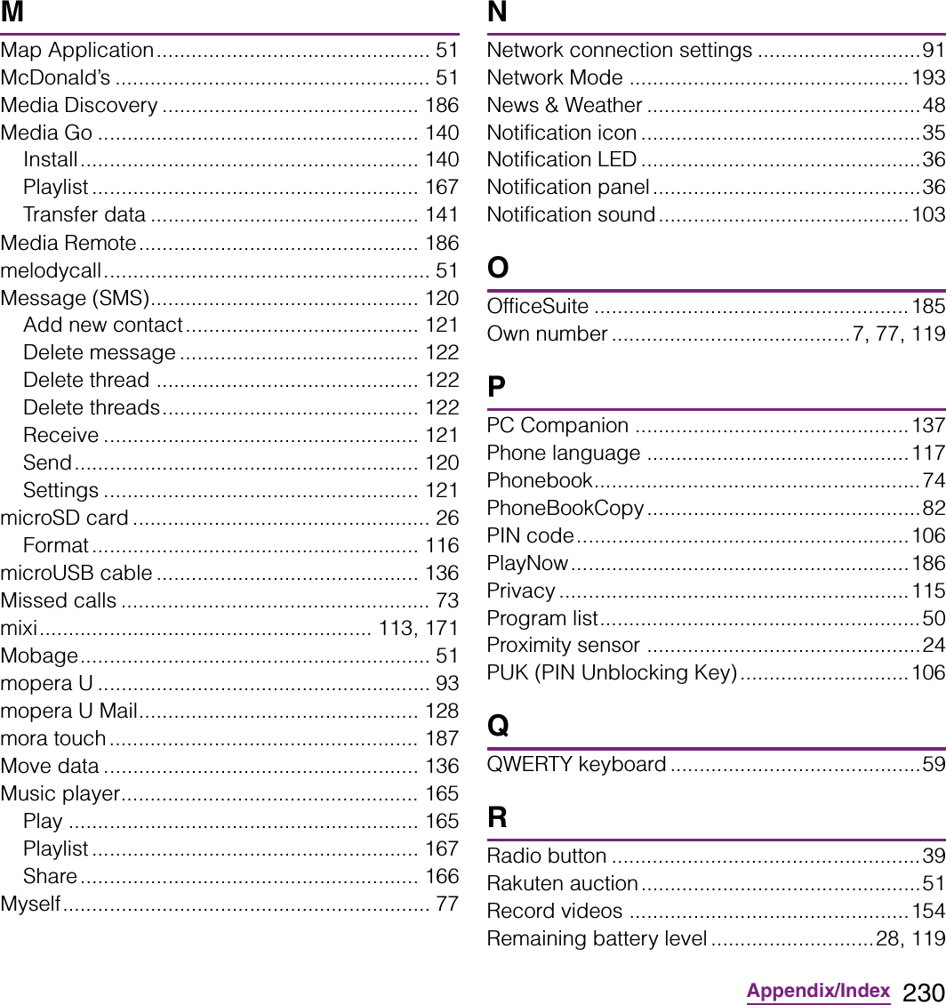 230Appendix/IndexMMap Application............................................... 51McDonald’s ...................................................... 51Media Discovery ............................................ 186Media Go ....................................................... 140Install.......................................................... 140Playlist ........................................................ 167Transfer data .............................................. 141Media Remote................................................ 186melodycall........................................................ 51Message (SMS).............................................. 120Add new contact........................................ 121Delete message ......................................... 122Delete thread ............................................. 122Delete threads............................................ 122Receive ...................................................... 121Send........................................................... 120Settings ...................................................... 121microSD card ................................................... 26Format ........................................................ 116microUSB cable ............................................. 136Missed calls ..................................................... 73mixi......................................................... 113, 171Mobage............................................................ 51mopera U ......................................................... 93mopera U Mail................................................ 128mora touch ..................................................... 187Move data ...................................................... 136Music player................................................... 165Play ............................................................ 165Playlist ........................................................ 167Share.......................................................... 166Myself............................................................... 77NNetwork connection settings ............................91Network Mode ................................................193News &amp; Weather ...............................................48Notification icon ................................................35Notification LED ................................................36Notification panel..............................................36Notification sound...........................................103OOfficeSuite ......................................................185Own number .........................................7, 77, 119PPC Companion ...............................................137Phone language .............................................117Phonebook........................................................74PhoneBookCopy...............................................82PIN code.........................................................106PlayNow..........................................................186Privacy ............................................................115Program list.......................................................50Proximity sensor ...............................................24PUK (PIN Unblocking Key).............................106QQWERTY keyboard ...........................................59RRadio button .....................................................39Rakuten auction................................................51Record videos ................................................154Remaining battery level ............................28, 119