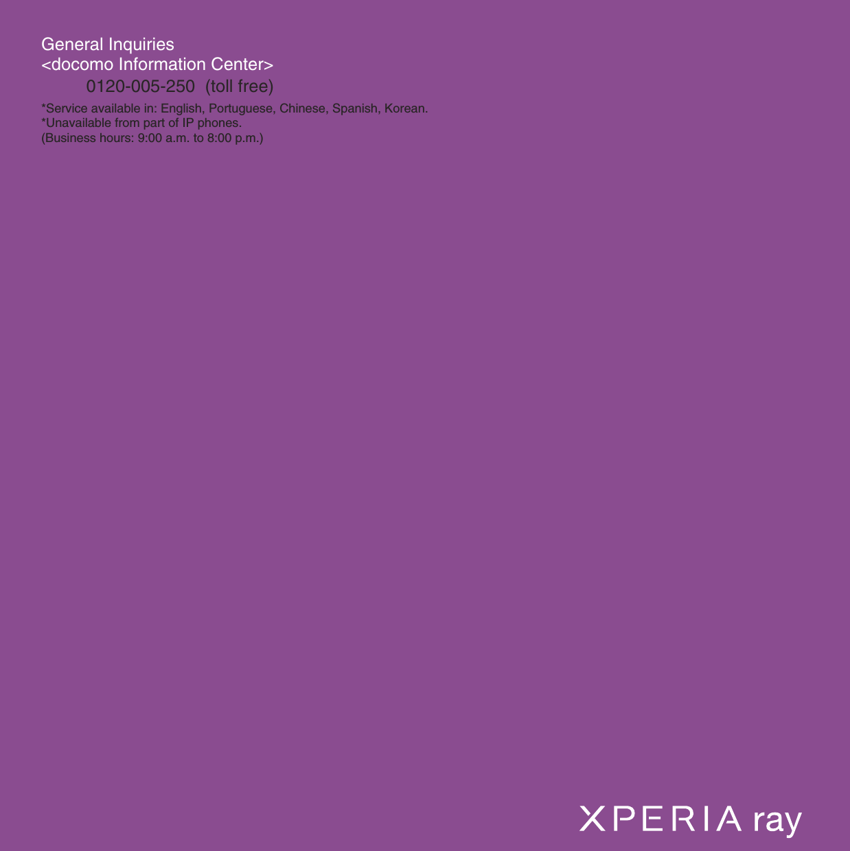 General Inquiries &lt;docomo Information Center&gt;0120-005-250  (toll free)*Service available in: English, Portuguese, Chinese, Spanish, Korean.*Unavailable from part of IP phones.(Business hours: 9:00 a.m. to 8:00 p.m.)