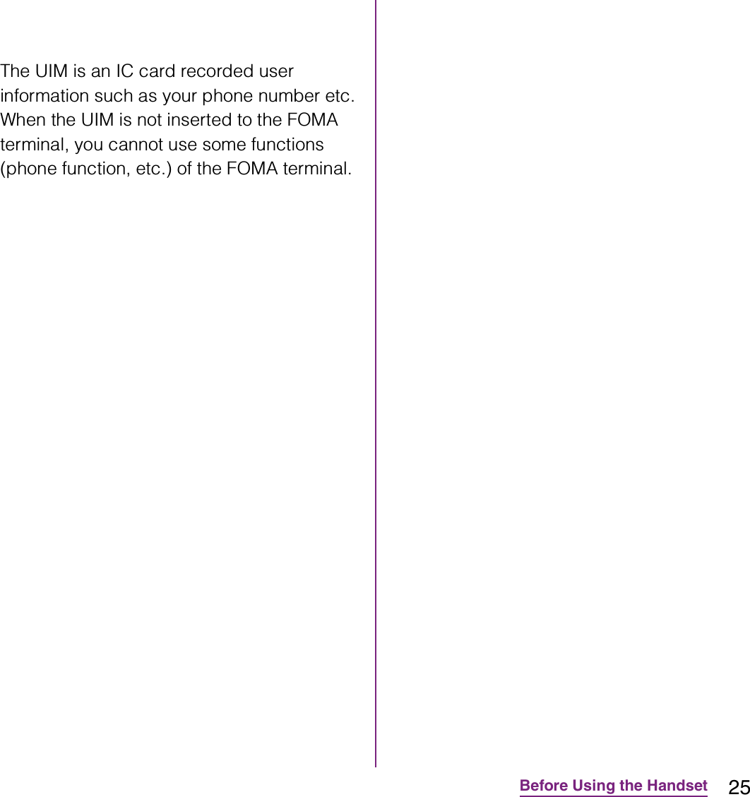 25Before Using the HandsetThe UIM is an IC card recorded user information such as your phone number etc. When the UIM is not inserted to the FOMA terminal, you cannot use some functions (phone function, etc.) of the FOMA terminal.