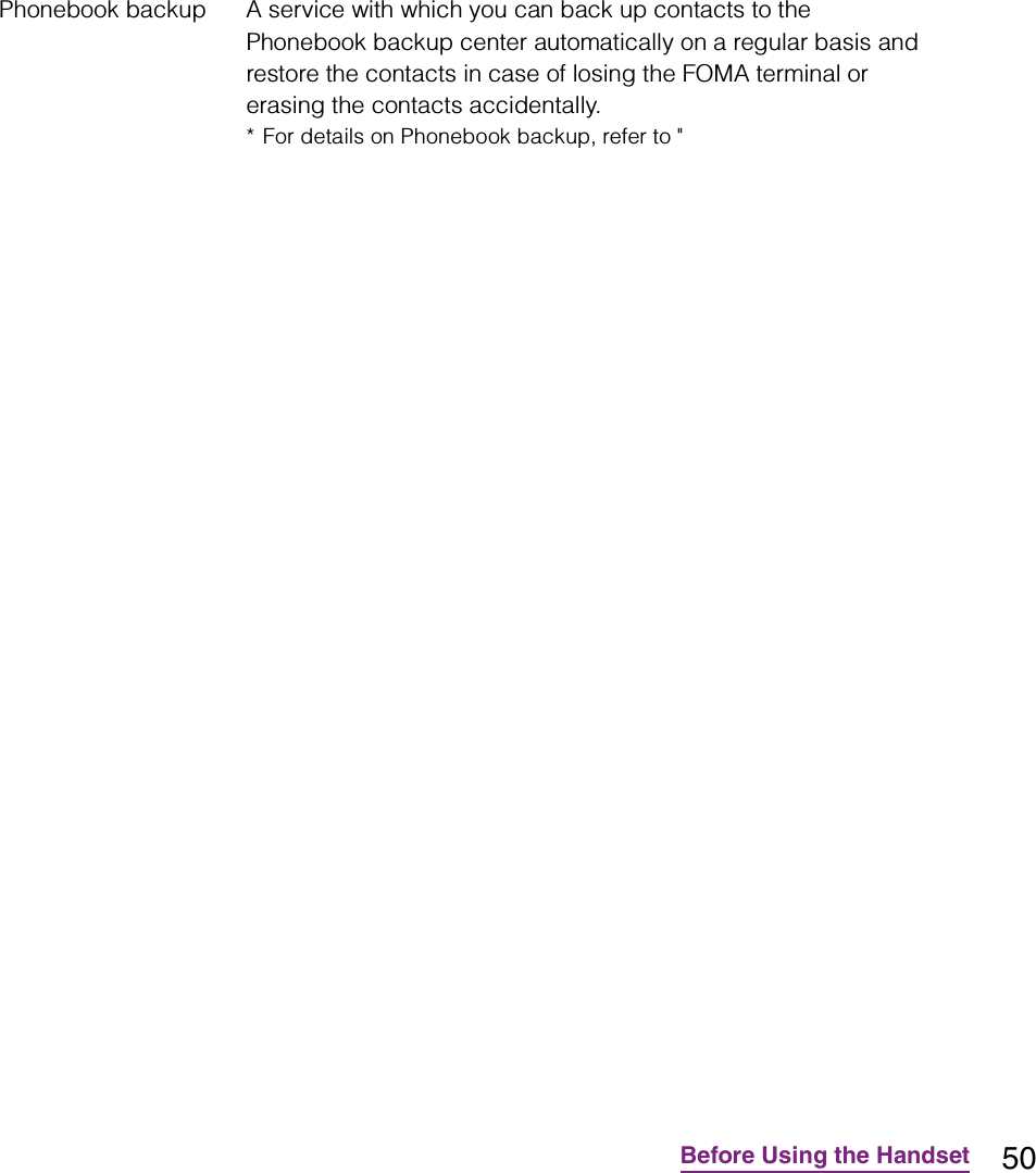 50Before Using the HandsetPhonebook backup A service with which you can back up contacts to the Phonebook backup center automatically on a regular basis and restore the contacts in case of losing the FOMA terminal or erasing the contacts accidentally.* For details on Phonebook backup, refer to &quot;