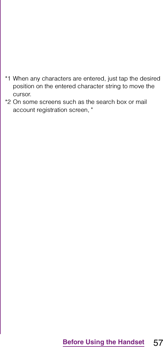 57Before Using the Handset*1 When any characters are entered, just tap the desired position on the entered character string to move the cursor.*2 On some screens such as the search box or mail account registration screen, &quot;