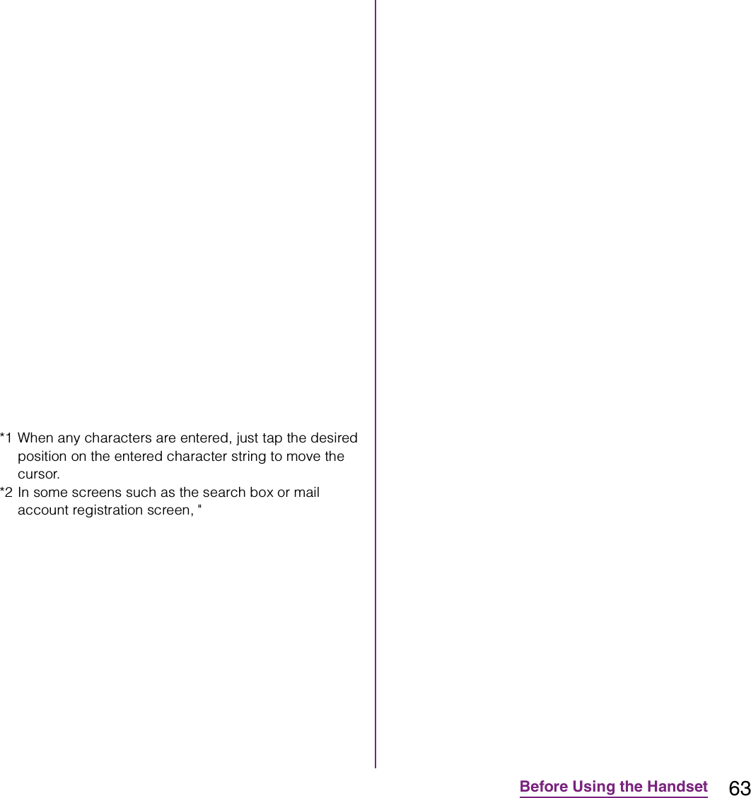 63Before Using the Handset*1 When any characters are entered, just tap the desired position on the entered character string to move the cursor.*2 In some screens such as the search box or mail account registration screen, &quot;