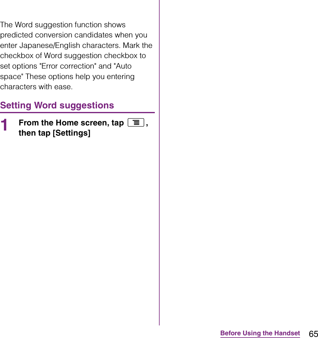 65Before Using the HandsetThe Word suggestion function shows predicted conversion candidates when you enter Japanese/English characters. Mark the checkbox of Word suggestion checkbox to set options &quot;Error correction&quot; and &quot;Auto space&quot; These options help you entering characters with ease.Setting Word suggestions1From the Home screen, tap t, then tap [Settings] 