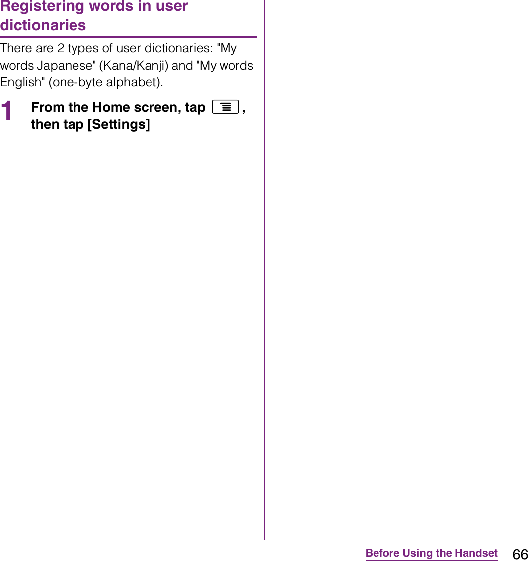 66Before Using the HandsetRegistering words in user dictionariesThere are 2 types of user dictionaries: &quot;My words Japanese&quot; (Kana/Kanji) and &quot;My words English&quot; (one-byte alphabet).1From the Home screen, tap t, then tap [Settings] 