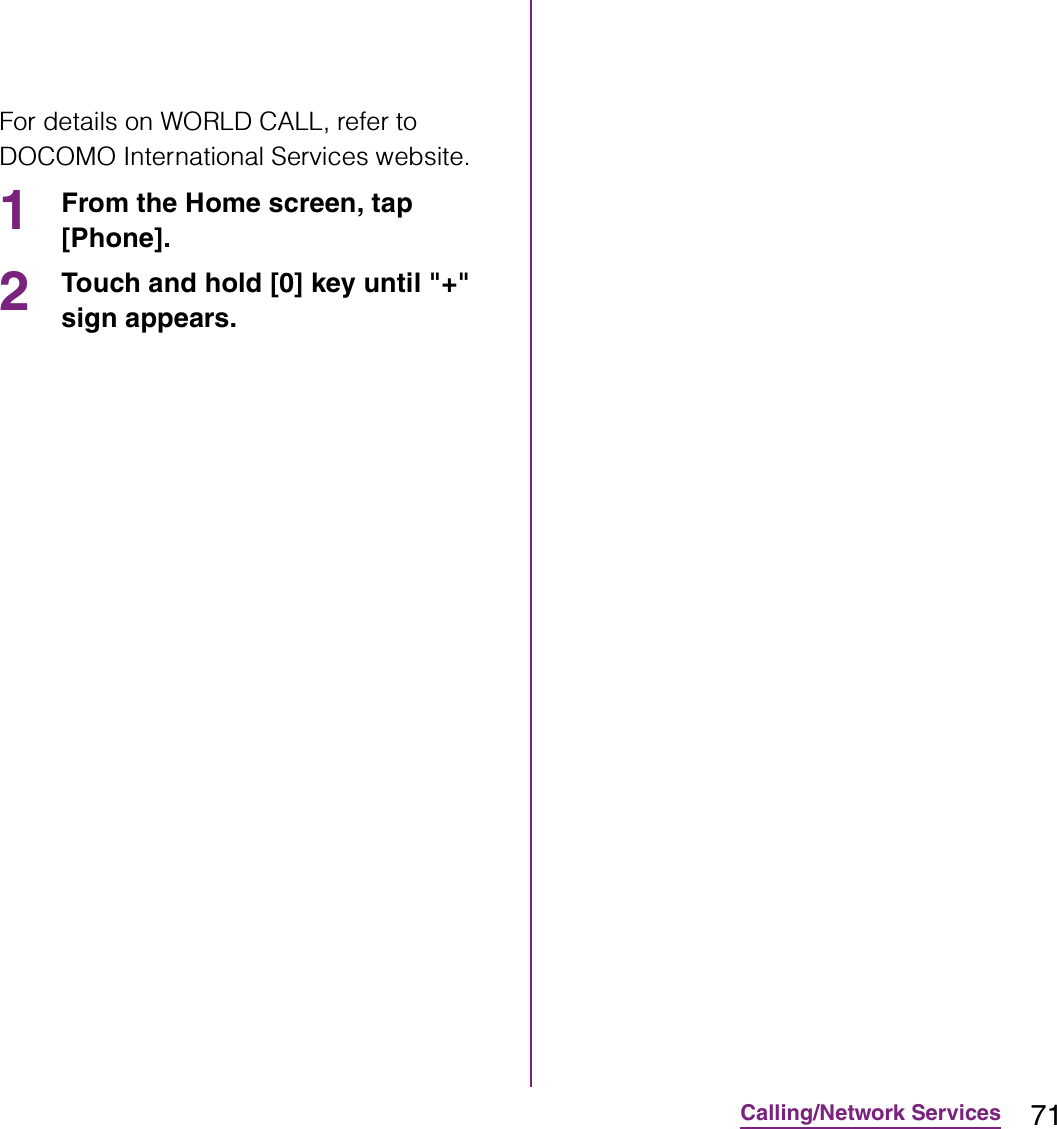 71Calling/Network ServicesFor details on WORLD CALL, refer to DOCOMO International Services website.1From the Home screen, tap [Phone].2Touch and hold [0] key until &quot;+&quot; sign appears.