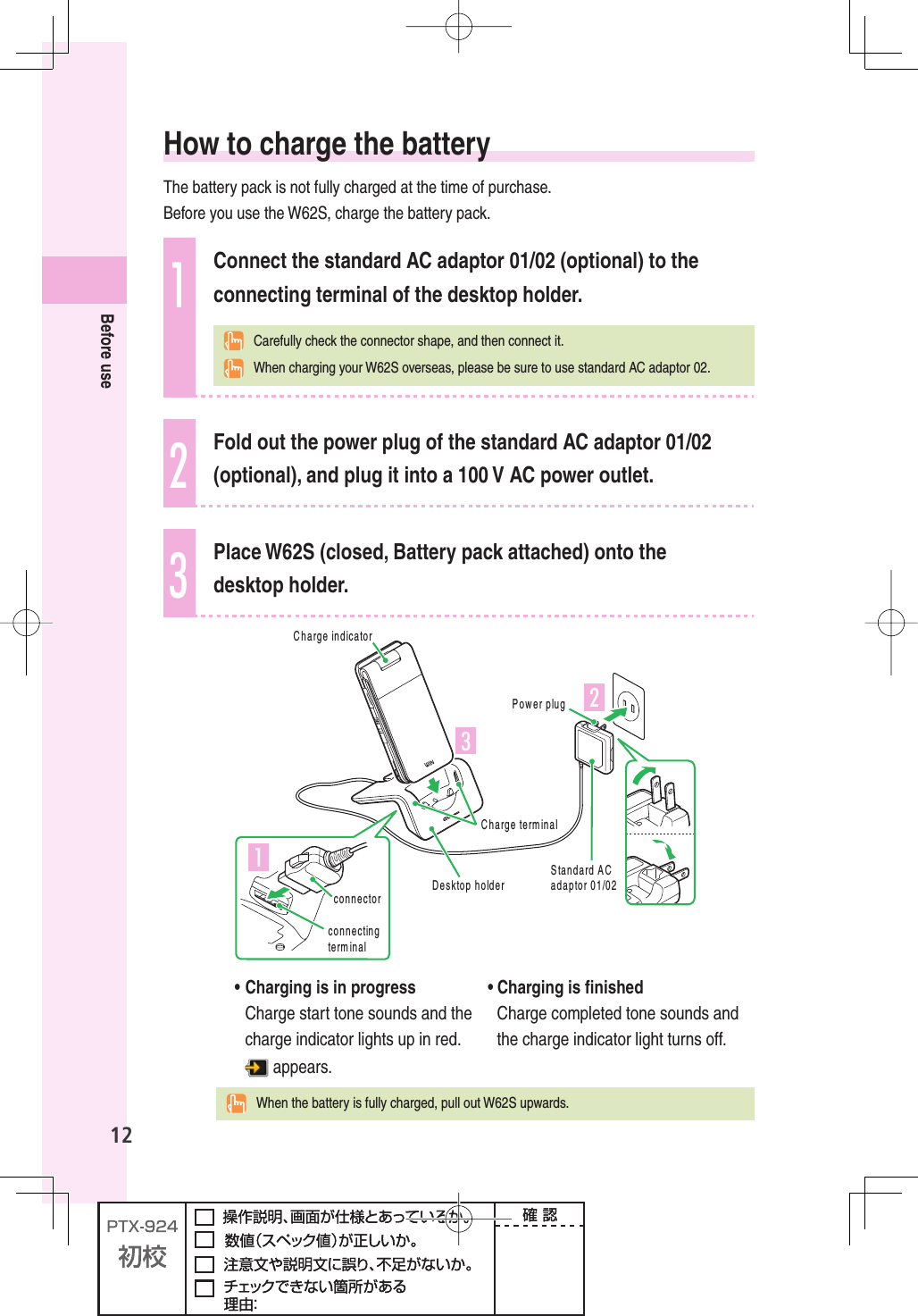 12Before use How to charge the batteryThe battery pack is not fully charged at the time of purchase. Before you use the W62S, charge the battery pack.1Connect the standard AC adaptor 01/02 (optional) to the connecting terminal of the desktop holder.   Carefully check the connector shape, and then connect it.  When charging your W62S overseas, please be sure to use standard AC adaptor 02.2Fold out the power plug of the standard AC adaptor 01/02 (optional), and plug it into a 100 V AC power outlet.3Place W62S (closed, Battery pack attached) onto the desktop holder.ÎÓ£3TANDARD!#ADAPTOR0OWERPLUG#HARGETERMINAL$ESKTOPHOLDER#HARGEINDICATORCONNECTORCONNECTINGTERMINAL  •  Charging is in progressCharge start tone sounds and the charge indicator lights up in red. appears.• Charging is ﬁ nishedCharge completed tone sounds and the charge indicator light turns off.  When the battery is fully charged, pull out W62S upwards.