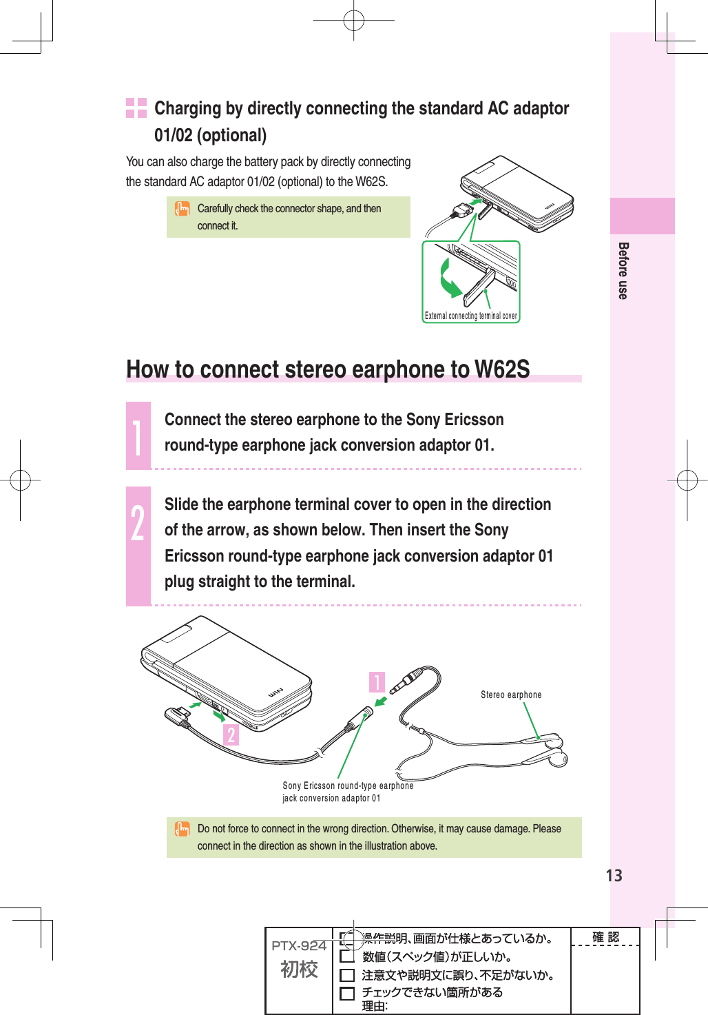 13Before use  Charging by directly connecting the standard AC adaptor 01/02 (optional)You can also charge the battery pack by directly connecting the standard AC adaptor 01/02 (optional) to the W62S.%XTERNALCONNECTINGTERMINALCOVER  Carefully check the connector shape, and then connect it. How to connect stereo earphone to W62S1Connect the stereo earphone to the Sony Ericsson round-type earphone jack conversion adaptor 01.2Slide the earphone terminal cover to open in the direction of the arrow, as shown below. Then insert the Sony Ericsson round-type earphone jack conversion adaptor 01 plug straight to the terminal.3TEREOEARPHONE3ONY%RICSSONROUNDTYPEEARPHONEJACKCONVERSIONADAPTOR£Ó  Do not force to connect in the wrong direction. Otherwise, it may cause damage. Please connect in the direction as shown in the illustration above.