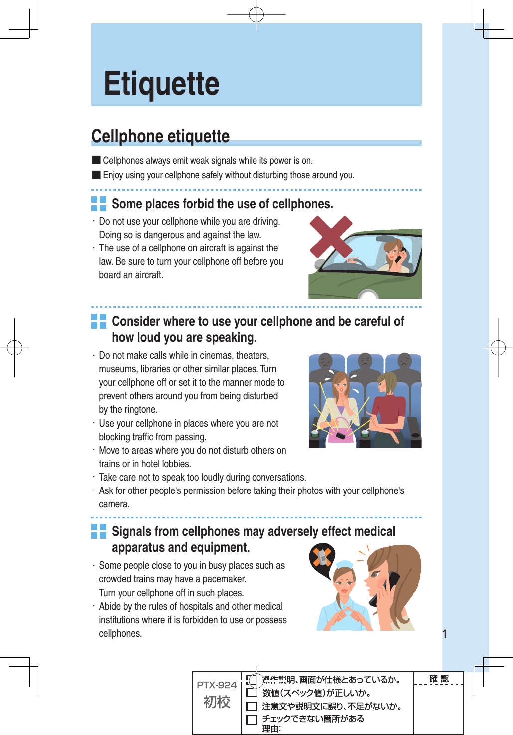 1Etiquette Cellphone  etiquette■ Cellphones always emit weak signals while its power is on.■ Enjoy using your cellphone safely without disturbing those around you.  Some places forbid the use of cellphones.・ Do not use your cellphone while you are driving. Doing so is dangerous and against the law.・ The use of a cellphone on aircraft is against the law. Be sure to turn your cellphone off before you board an aircraft.  Consider where to use your cellphone and be careful of how loud you are speaking.・ Do not make calls while in cinemas, theaters, museums, libraries or other similar places. Turn your cellphone off or set it to the manner mode to prevent others around you from being disturbed by the ringtone.・ Use your cellphone in places where you are not blocking trafﬁ c from passing.・ Move to areas where you do not disturb others on trains or in hotel lobbies.・ Take care not to speak too loudly during conversations.・ Ask for other people&apos;s permission before taking their photos with your cellphone&apos;s camera.  Signals from cellphones may adversely effect medical apparatus and equipment.・ Some people close to you in busy places such as crowded trains may have a pacemaker.Turn your cellphone off in such places.・ Abide by the rules of hospitals and other medical institutions where it is forbidden to use or possess cellphones.