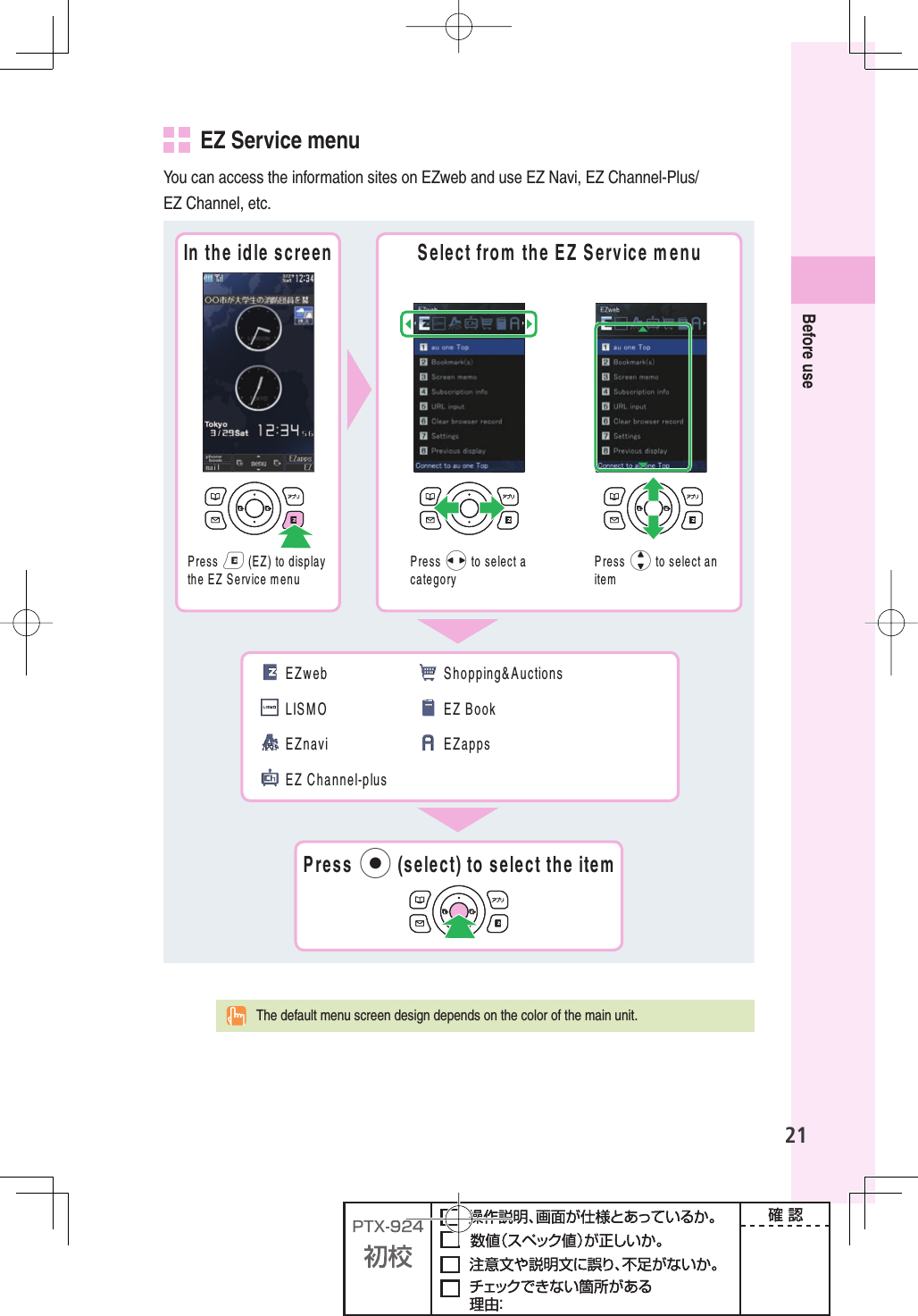 21Before use   EZ Service menuYou can access the information sites on EZweb and use EZ Navi, EZ Channel-Plus/EZ Channel, etc.)NTHEIDLESCREEN 3ELECTFROMTHE%:3ERVICEMENU0RESSe%:TODISPLAYTHE%:3ERVICEMENU0RESSsTOSELECTACATEGORY0RESSjTOSELECTANITEM%:WEB,)3-/%:NAVI%:#HANNELPLUS3HOPPING!UCTIONS%:&quot;OOK%:APPS0RESSpSELECTTOSELECTTHEITEM  The default menu screen design depends on the color of the main unit.