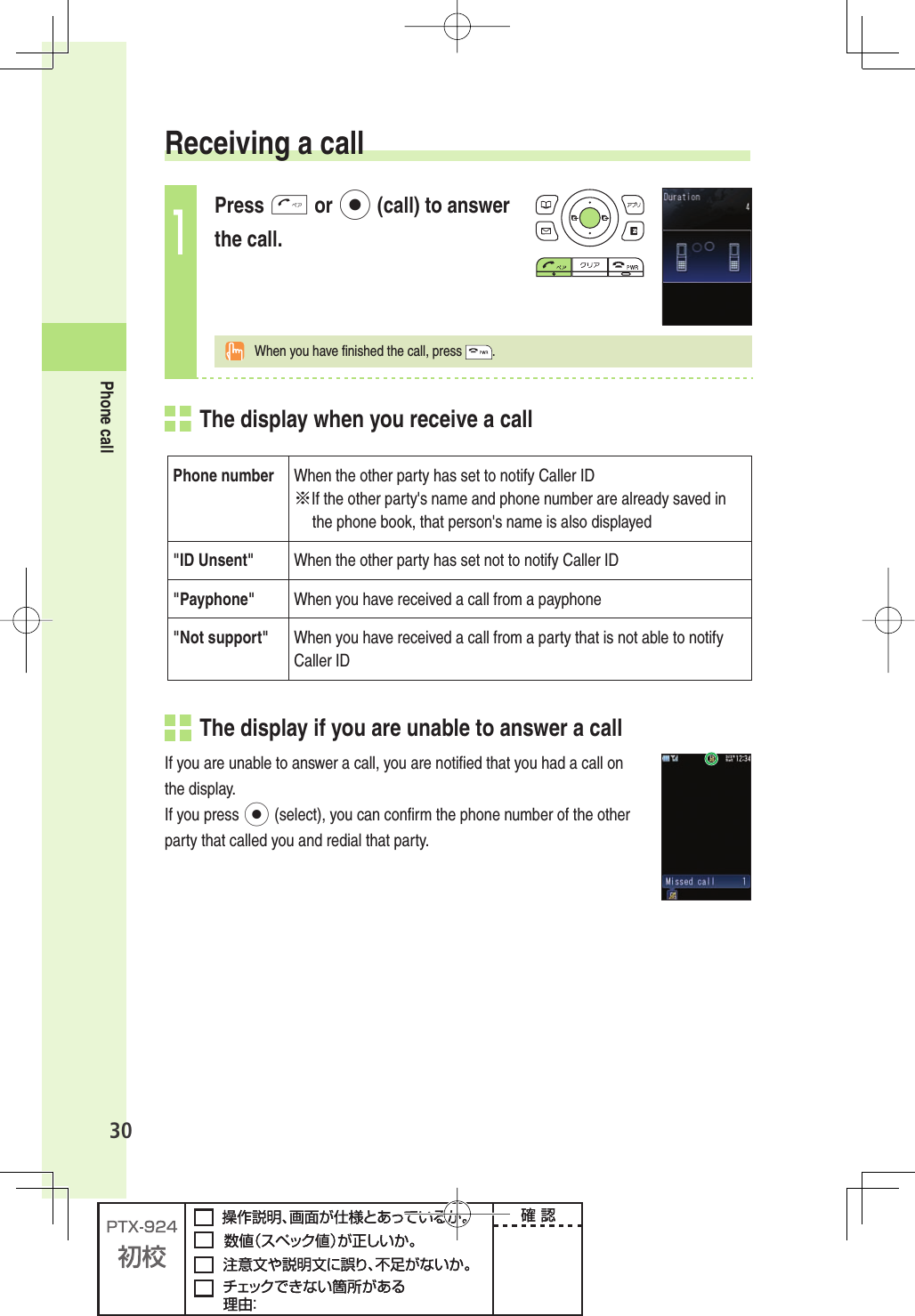 30Phone call Receiving a call1Press T or p (call) to answer the call.  When you have ﬁ nished the call, press  .  The display when you receive a callPhone number When the other party has set to notify Caller ID※If the other party&apos;s name and phone number are already saved in the phone book, that person&apos;s name is also displayed&quot; ID  Unsent&quot; When the other party has set not to notify Caller ID&quot;Payphone&quot; When you have received a call from a payphone&quot;Not support&quot; When you have received a call from a party that is not able to notify Caller ID  The display  if you are unable to answer a callIf you are unable to answer a call, you are notiﬁ ed that you had a call on the display. If you press p (select), you can conﬁ rm the phone number of the other party that called you and redial that party. 