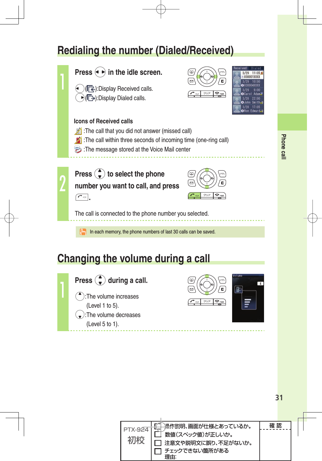 31Phone call   Redialing  the  number  (Dialed/Received)1Press s in the idle screen.l( ):Display Received calls.r( ):Display Dialed calls.Icons of Received calls :The call that you did not answer (missed call) :The call within three seconds of incoming time (one-ring call) :The message stored at the Voice Mail center2Press j to select the phone number you want to call, and press T.The call is connected to the phone number you selected.  In each memory, the phone numbers of last 30 calls can be saved.Changing the  volume during a call1Press j during a call.u: The  volume  increases (Level 1 to 5).d: The  volume  decreases (Level 5 to 1).