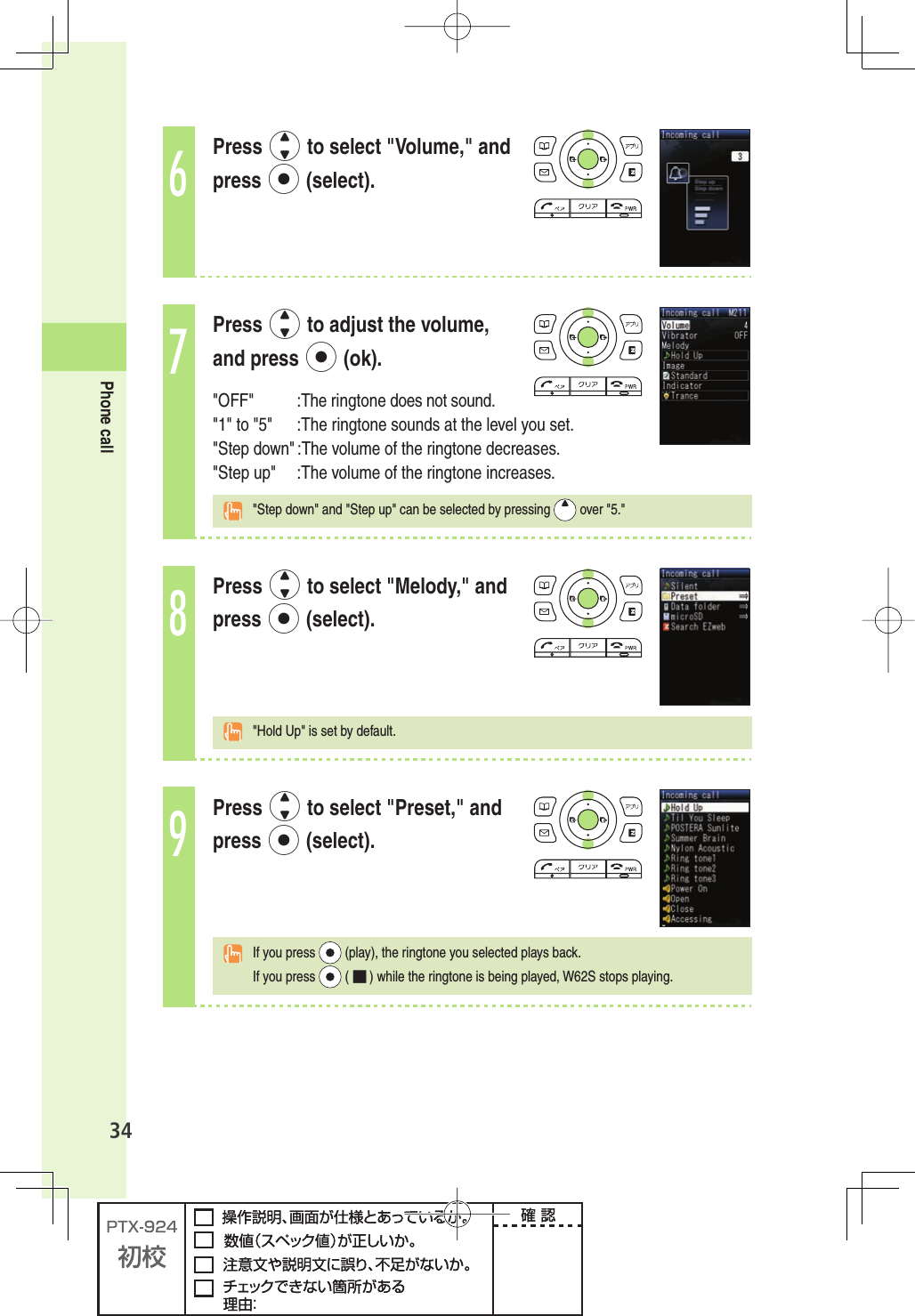 34Phone call6Press j to select &quot;Volume,&quot; and press p (select).7Press j to adjust the volume, and press p (ok).&quot;OFF&quot; :The ringtone does not sound.&quot;1&quot; to &quot;5&quot; :The ringtone sounds at the level you set.&quot;Step down&quot; :The volume of the ringtone decreases.&quot;Step up&quot; :The volume of the ringtone increases.  &quot;Step down&quot; and &quot;Step up&quot; can be selected by pressing   over &quot;5.&quot;8Press j to select &quot;Melody,&quot; and press p (select).  &quot;Hold Up&quot; is set by default.9Press j to select &quot;Preset,&quot; and press p (select).  If you press   (play), the ringtone you selected plays back. If you press   ( ■ ) while the ringtone is being played, W62S stops playing. 