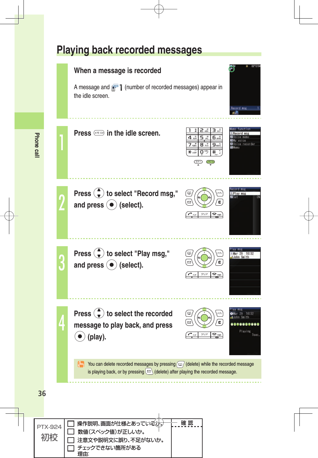 36Phone call Playing back recorded messagesWhen a message is recordedA message and   (number of recorded messages) appear in the idle screen. 1Press M in the idle screen.2Press j to select &quot;Record msg,&quot; and press p (select).3Press j to select &quot;Play msg,&quot; and press p (select).4Press j to select the recorded message to play back, and press p (play). You can delete recorded messages by pressing  (delete) while the recorded message is playing back, or by pressing   (delete) after playing the recorded message.