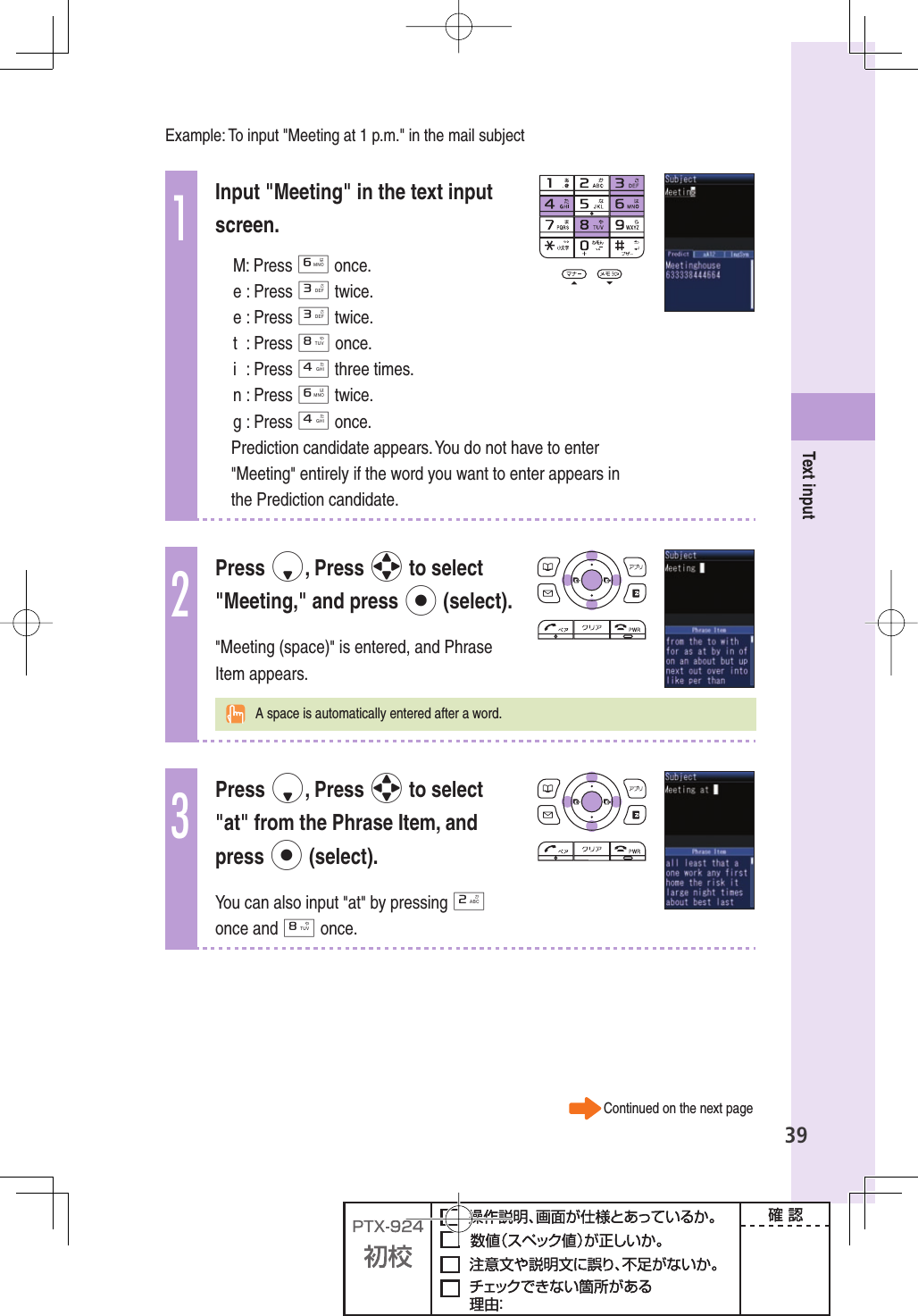 39Text inputExample: To input &quot;Meeting at 1 p.m.&quot; in the mail subject1Input &quot;Meeting&quot; in the text input screen.M: Press 6 once.e : Press 3 twice.e : Press 3 twice.t : Press 8 once.i : Press 4 three times.n : Press 6 twice.g : Press 4 once.Prediction candidate appears. You do not have to enter &quot;Meeting&quot; entirely if the word you want to enter appears in the Prediction candidate.2Press d, Press o to select &quot;Meeting,&quot; and press p (select).&quot;Meeting (space)&quot; is entered, and Phrase Item appears.  A space is automatically entered after a word.3Press d, Press o to select &quot;at&quot; from the Phrase Item, and press p (select).You can also input &quot;at&quot; by pressing 2 once and 8 once. Continued on the next page