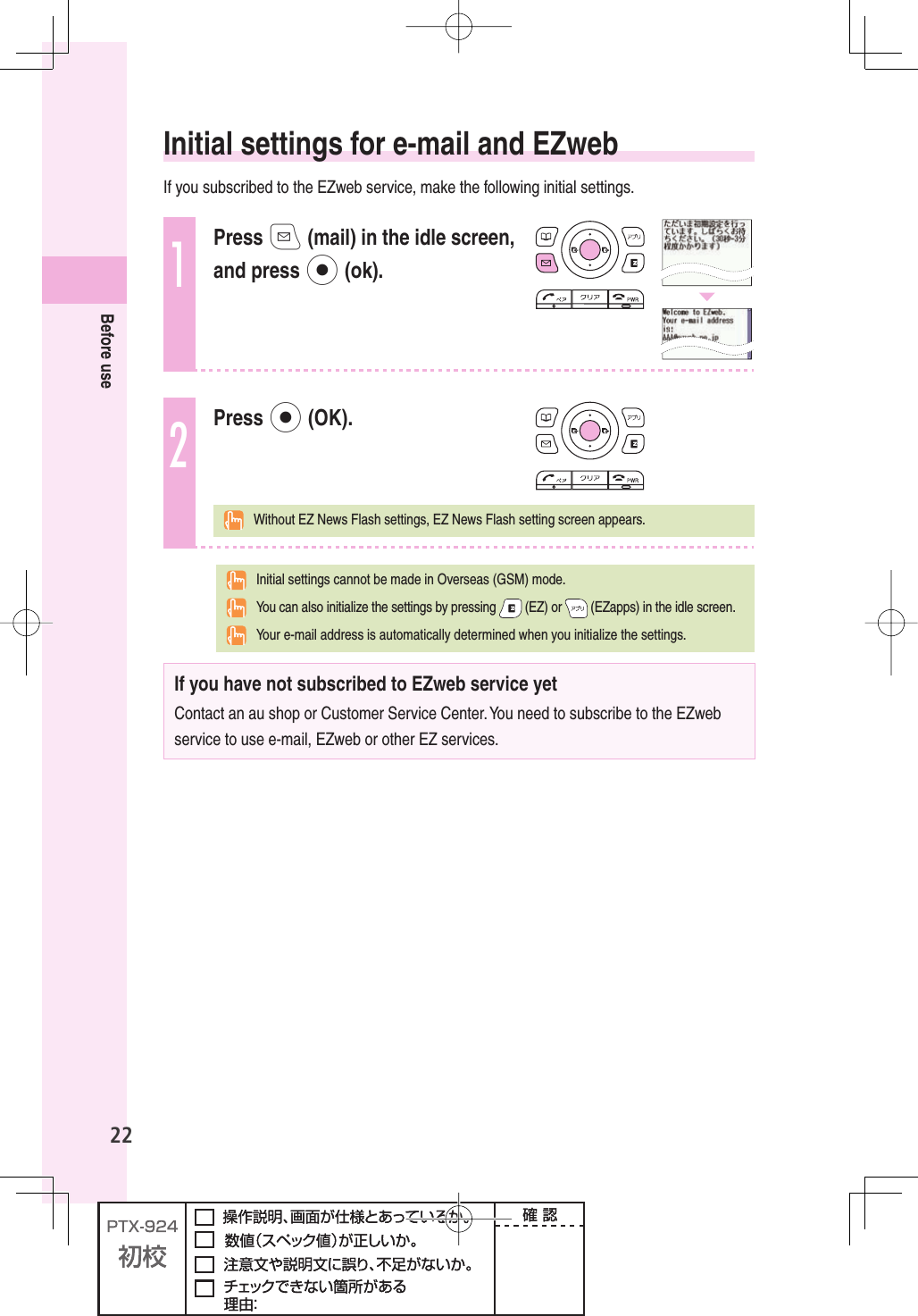 22Before use   Initial settings for e-mail and EZwebIf you subscribed to the EZweb service, make the following initial settings.1Press q (mail) in the idle screen, and press p (ok).2Press p (OK).  Without EZ News Flash settings, EZ News Flash setting screen appears.  Initial settings cannot be made in Overseas (GSM) mode.  You can also initialize the settings by pressing   (EZ) or   (EZapps) in the idle screen.  Your e-mail address is automatically determined when you initialize the settings.If you have not subscribed to EZweb service yetContact an au shop or Customer Service Center. You need to subscribe to the EZweb service to use e-mail, EZweb or other EZ services.