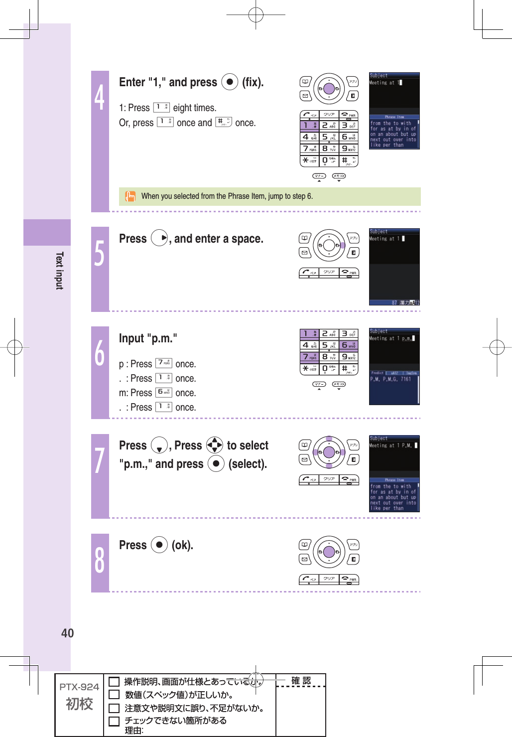 40Text input4Enter &quot;1,&quot; and press p (ﬁ x).1: Press 1 eight times.Or, press 1 once and # once.  When you selected from the Phrase Item, jump to step 6.5Press r, and enter a space.6Input &quot;p.m.&quot;p : Press 7 once.. : Press 1 once.m: Press 6 once.. : Press 1 once.7Press d, Press o to select &quot;p.m.,&quot; and press p (select).8Press p (ok).