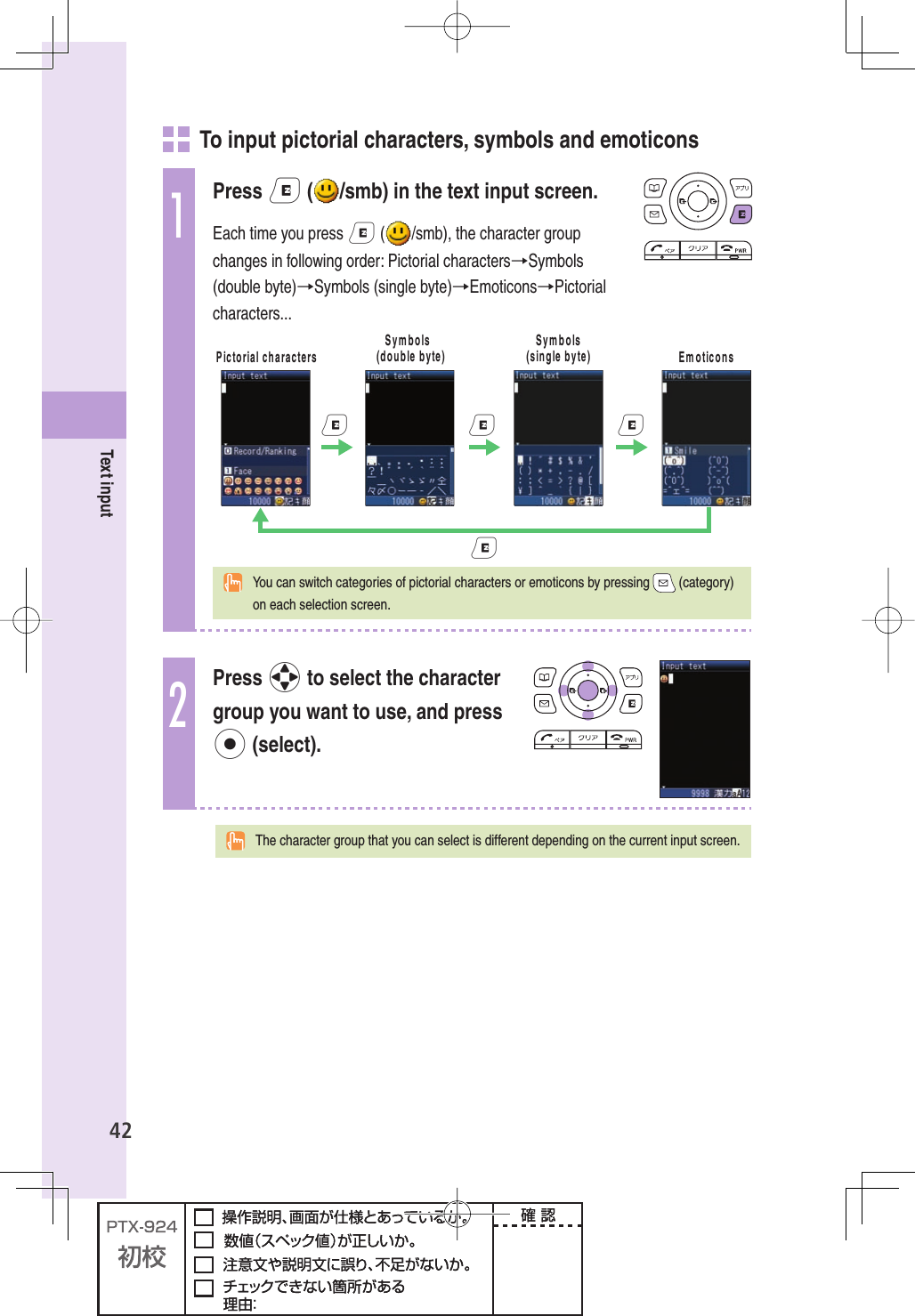 42Text input     To input pictorial characters, symbols and emoticons1Press e ( /smb) in the text input screen.Each time you press e ( /smb), the character group changes in following order: Pictorial characters→Symbols (double byte)→Symbols (single byte)→Emoticons→Pictorial characters...0ICTORIALCHARACTERS3YMBOLSDOUBLEBYTE3YMBOLSSINGLEBYTE %MOTICONSeeee  You can switch categories of pictorial characters or emoticons by pressing   (category) on each selection screen.2Press o to select the character group you want to use, and press p (select).  The character group that you can select is different depending on the current input screen.