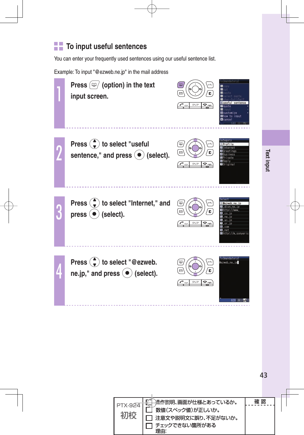 43Text input   To input useful sentencesYou can enter your frequently used sentences using our useful sentence list.Example: To input &quot;@ezweb.ne.jp&quot; in the mail address1Press B (option) in the text input screen.2Press j to select &quot;useful sentence,&quot; and press p (select).3Press j to select &quot;Internet,&quot; and press p (select).4Press j to select &quot;@ezweb.ne.jp,&quot; and press p (select).