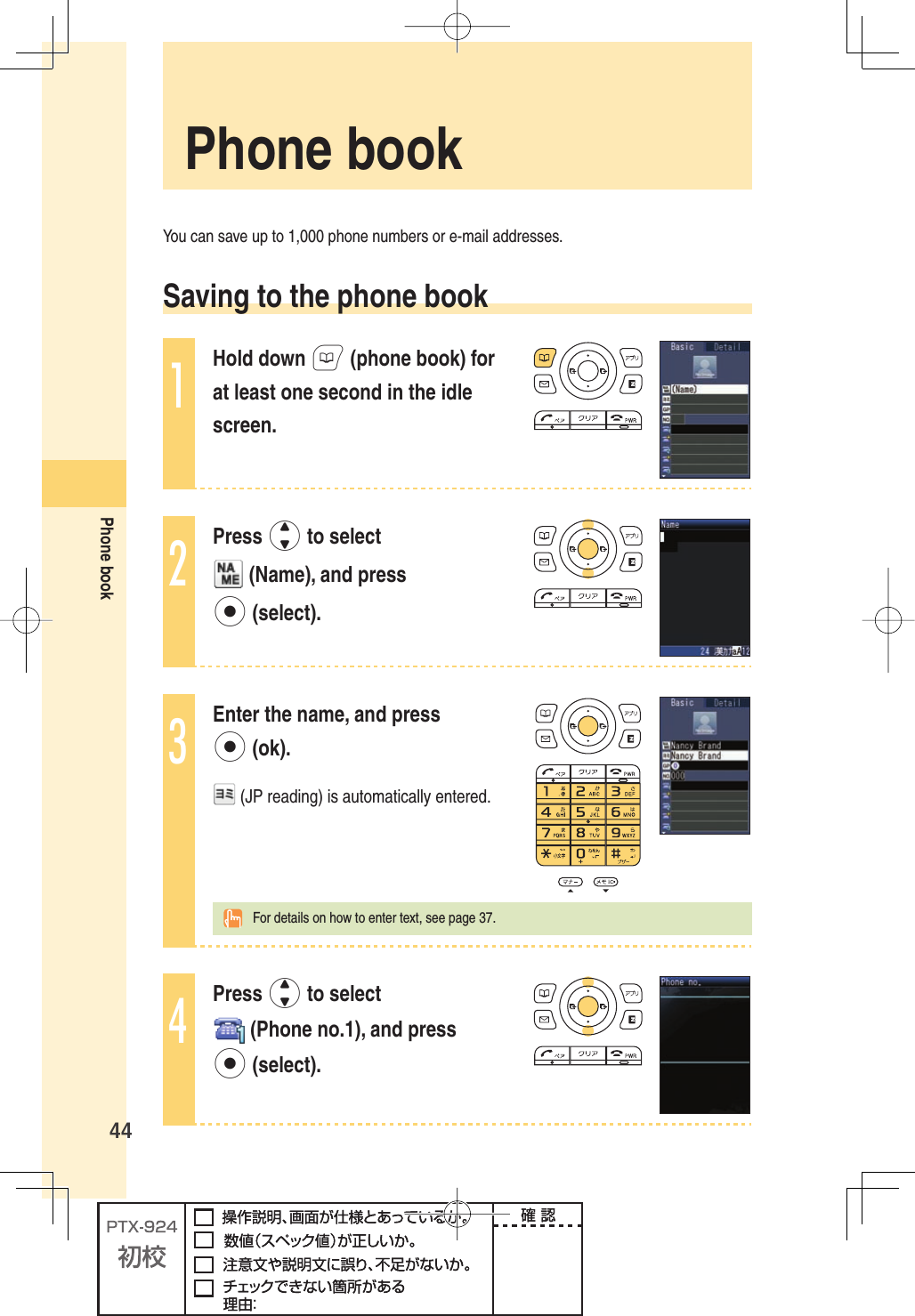 44Phone bookYou can save up to 1,000 phone numbers or e-mail addresses. Saving to the phone book1Hold down B (phone book) for at least one second in the idle screen.2Press j to select  (Name), and press p (select).3Enter the name, and press p (ok). (JP reading) is automatically entered.  For details on how to enter text, see page 37.4Press j to select  (Phone no.1), and press p (select). Phone  book